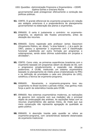 L e o n a r d o R o d r i g u e s L o u r e i 9 9 1 1 0 5 8 0 1 8 2 
1001 Questões –Administração Financeira e Orçamentária – CESPE 
Djalma Gomes e Graciano Rocha 
governamental pode protagonizar efetivamente a condução das 
políticas públicas. 
92. CERTO. O grande diferencial do orçamento-programa em relação 
aos estágios anteriores é a preponderância do planejamento 
governamental na elaboração dos planos e orçamentos. 
93. ERRADO. O certo é justamente o contrário: no orçamento-programa, 
os objetivos são fixados previamente, antes da 
94. ERRADO. Como registrado pelo professor James Giacomoni 
(Orçamento Público, ed. Atlas), “a área federal (...) já a partir de 
1967, passou a apresentar o orçamento com a classificação 
funcional substituída por outra formada por programas e 
subprogramas, sendo estes últimos subdivididos em projetos e 
atividades”. 
95. CERTO. Como visto, as primeiras experiências brasileiras com o 
orçamento baseado em programas datam da década de 60, com 
o progressivo amadurecimento e expansão nas décadas 
posteriores. A CF/88, instituindo um sistema orçamentário 
baseado no planejamento de médio prazo (materializado no PPA) 
e na definição de prioridades a cada ano (disciplina da LDO), 
solidificou a técnica de orçamento-programa. 
96. ERRADO. Novamente, o orçamento-programa teve seu 
surgimento no Brasil durante o período militar, mas ganhou mais 
força a partir da sistemática trazida pela CF/88. 
97. ERRADO. Nos sistemas orçamentários modernos, as realizações 
do governo (em conjunto com sua medição) são o principal 
objeto de preocupação das análises. As aquisições feitas com os 
recursos orçamentários são apenas meios, de modo que sua 
mera consecução não representa agregação de qualidade ao 
gasto público. 
98. ERRADO. A descrição trazida pela questão se refere ao 
orçamento-programa, com características bastante distanciadas 
do orçamento tradicional. 
39 
alocação dos recursos. 
WWW.PONTODOSCONCURSOS.COM.BR 
 