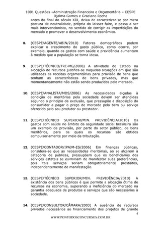 L e o n a r d o R o d r i g u e s L o u r e i 9 9 1 1 0 5 8 0 1 8 2 
1001 Questões –Administração Financeira e Orçamentária – CESPE 
Djalma Gomes e Graciano Rocha 
antes do final do século XIX, deixa de caracterizar-se por mera 
postura de neutralidade, própria do laissez-faire, e passa a ser 
mais intervencionista, no sentido de corrigir as imperfeições do 
mercado e promover o desenvolvimento econômico. 
8. (CESPE/AGENTE/ABIN/2010) Fatores demográficos podem 
explicar o crescimento do gasto público, como ocorre, por 
exemplo, quando os gastos com saúde e previdência aumentam 
à medida que a população se torna idosa. 
9. (CESPE/TÉCNICO/TRE-MG/2008) A atividade do Estado na 
alocação de recursos justifica-se naquelas situações em que são 
utilizadas as receitas orçamentárias para provisão de bens que 
tenham as características de bens privados, mas que 
momentaneamente não estão sendo produzidos pelo mercado. 
10. (CESPE/ANALISTA/MDS/2006) As necessidades alçadas à 
condição de meritórias pela sociedade devem ser atendidas 
segundo o princípio da exclusão, que pressupõe a disposição do 
consumidor a pagar o preço de mercado pelo bem ou serviço 
oferecido pelo seu produtor ou prestador. 
11. (CESPE/TÉCNICO SUPERIOR/MIN. PREVIDÊNCIA/2010) Os 
gastos com saúde no âmbito da seguridade social brasileira são 
um exemplo da provisão, por parte do setor público, de bens 
meritórios, para os quais os recursos são obtidos 
compulsoriamente por meio da tributação. 
12. (CESPE/CONTADOR/IPAJM-ES/2006) Em finanças públicas, 
considera-se que as necessidades meritórias, ao se alçarem à 
categoria de públicas, pressupõem que os beneficiários dos 
serviços estatais se eximiriam de manifestar suas preferências, 
pois tais serviços seriam obrigatoriamente prestados, 
independentemente de manifestação. 
13. (CESPE/TÉCNICO SUPERIOR/MIN. PREVIDÊNCIA/2010) A 
existência dos bens públicos é que permite a alocação ótima de 
recursos na economia, superando a ineficiência do mercado na 
garantia adequada de produtos e serviços que são necessários à 
sociedade. 
14. (CESPE/CONSULTOR/CÂMARA/2003) A ausência de recursos 
privados necessários ao financiamento dos projetos de grande 
4 
WWW.PONTODOSCONCURSOS.COM.BR 
 