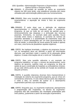 L e o n a r d o R o d r i g u e s L o u r e i 9 9 1 1 0 5 8 0 1 8 2 
1001 Questões –Administração Financeira e Orçamentária – CESPE 
Djalma Gomes e Graciano Rocha 
99. ERRADO. O enunciado da questão se aplica ao orçamento 
clássico de 200 anos atrás, cuja substância consistia dos meios 
utilizados pela administração pública para seu funcionamento. 
100. ERRADO. Mais uma inversão de características entre sistemas 
orçamentários: a aquisição de meios é foco do orçamento 
clássico. 
101. ERRADO. É certo dizer que a definição de objetivos 
governamentais é condição essencial para o orçamento-programa, 
já que se trata de um ponto de partida para o 
dimensionamento das despesas e a atribuição dos recursos 
possíveis. Entretanto, no exemplo dado pela questão, houve 
inversão entre meios e objetivos. O aumento do número de 
pacientes atendidos e a possibilidade de tratamento local são 
objetivos a serem perseguidos por um ente governamental, na 
área da saúde; a construção de novos postos de saúde é apenas 
um meio, uma forma de possibilitar aqueles objetivos. 
102. CERTO. Na hipótese levantada, o objetivo do programa (tornar 
um rio navegável) deve ser definido a partir de informações 
aferíveis, que permitam medir o quanto já foi alcançado desse 
objetivo. A essas informações dá-se o nome de “indicadores”. 
103. CERTO. Mais uma questão referente a um exemplo de 
programa hipotético; no caso, o número de atendimentos, como 
objetivo de governo, justifica mais um programa na área da 
saúde do que a construção de hospitais ou ambulatórios (meios), 
já que este último ponto só faz sentido em função da existência 
daquele primeiro. 
104. CERTO. A questão relacionou diversos itens imprescindíveis à 
instalação do sistema do orçamento-programa, que já vimos em 
comentários anteriores. O ciclo dessa técnica parte dos objetivos 
e volta a eles, no sentido de avaliar se o desempenho 
orçamentário permitiu sua concretização. 
105. CERTO. Enquanto que, no orçamento tradicional, planejamento 
e programação são incipientes, na técnica do orçamento-programa 
eles são conectados aos resultados pretendidos pelo 
40 
ente público, justamente a partir da execução orçamentária. 
WWW.PONTODOSCONCURSOS.COM.BR 
 