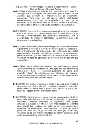 L e o n a r d o R o d r i g u e s L o u r e i 9 9 1 1 0 5 8 0 1 8 2 
1001 Questões –Administração Financeira e Orçamentária – CESPE 
Djalma Gomes e Graciano Rocha 
106. CERTO. A novidade em relação aos comentários anteriores é a 
aparição de classificações orçamentárias (por natureza e por 
agente) que auxiliam na implementação do orçamento-programa. 
Para que as atividades sejam distribuídas 
coerentemente entre agentes responsáveis e para que as 
despesas sejam dimensionadas no tocante ao efeito econômico, 
são utilizadas codificações relativas às referidas classificações. 
107. ERRADO. Pelo contrário: a mensuração do alcance dos objetivos 
é vital na técnica do orçamento-programa. É dessa forma que se 
verifica a funcionalidade dos programas executados, com a 
possibilidade de melhorar debilidades ou substituir ações de 
desempenho insatisfatório. 
108. CERTO. Obviamente, deve haver relação de causa e efeito entre 
o problema a resolver e o programa que se propõe a resolvê-lo. 
Daí a importância da mensuração da efetividade das ações 
orçamentárias: apenas com medidas confiáveis de desempenho 
pode-se afirmar que um programa é bem-sucedido e merece 
continuar na base de operações do governo nos moldes em que 
é executado. 
109. CERTO. Uma dificuldade relativa ao orçamento-programa 
aparece quando os resultados de uma ação não são passíveis de 
mensuração. Como o orçamento-programa se pauta pela 
medição “física” do atingimento dos objetivos de governo, 
situações desse gênero não permitem que a técnica seja aplicada 
de forma confiável em diversos casos. 
110. CERTO. Se, numa organização simples, apenas uma função é 
desempenhada, fica mais fácil visualizar o objetivo perseguido 
pelas ações orçamentárias a partir dos objetos de gasto, em 
razão da “ligação direta” entre esses polos. 
111. ERRADO. Ignorando o evidente erro da comparação inicial no 
enunciado, vale destacar a técnica de “atualização” orçamentária 
indicada. A simples renovação do orçamento, com ajustes 
relativos à projeção de inflação, sem modificações decorrentes 
da avaliação dos resultados das ações do governo, caracteriza o 
chamado “incrementalismo orçamentário”, no qual os gastos 
persistem pelo fato de já estarem em execução. Com isso, 
despesas novas têm maior dificuldade de serem assumidas pelo 
poder público (inércia orçamentária). 
41 
WWW.PONTODOSCONCURSOS.COM.BR 
 