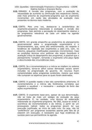 L e o n a r d o R o d r i g u e s L o u r e i 9 9 1 1 0 5 8 0 1 8 2 
1001 Questões –Administração Financeira e Orçamentária – CESPE 
Djalma Gomes e Graciano Rocha 
112. ERRADO. A revisão dos programas, com a avaliação da 
necessidade de aumento ou diminuição dos respectivos valores, 
está mais próxima do orçamento-programa que do orçamento 
incremental, em razão das atividades de avaliação mais 
presentes na técnica mais moderna. 
113. CERTO. Mais uma vez, destaca-se a característica do 
orçamento-programa relacionada à avaliação e revisão dos 
programas. Isso permite a percepção do desempenho relativo e 
da progressiva relevância de cada um deles na agenda 
governamental. 
114. CERTO. Um grande empecilho ao predomínio do planejamento 
governamental sobre a programação orçamentária é o 
incrementalismo, que, como dito anteriormente, diz respeito à 
tendência de repetição dos orçamentos a cada ano, com, no 
máximo, pequenas modificações ocasionais (incrementos). Caso 
as condições técnicas e/ou políticas não sejam favoráveis à 
avaliação crítica do desempenho dos programas, é possível que o 
planejamento “congele”, tornando o orçamento uma peça rígida 
e desvinculada das circunstâncias reais. 
115. CERTO. Se o incrementalismo e a inércia se impõem no sistema 
orçamentário, torna-se difícil outras demandas sociais serem 
incluídas na programação do governo. Os recursos ficam 
comprometidos pelos programas existentes, mesmo que estes 
não cumpram os objetivos para os quais foram destinados. 
116. CERTO. A questão repete o teor dos comentários anteriores. O 
incrementalismo e a inércia são fenômenos correlatos que 
impedem a saudável – e necessária – avaliação do êxito das 
ações orçamentárias. 
117. CERTO. O orçamento base-zero, apesar de sua denominação, 
não se trata de mais um estágio da evolução da peça 
orçamentária. É, na verdade, uma técnica de elaboração 
relacionada ao orçamento-programa. No OBZ, busca-se evitar a 
ocorrência do incrementalismo e da inércia, a partir de um 
pressuposto radical: todos os programas devem ter sua 
execução justificada, ao início de cada ciclo. Ou seja, não há 
“preferência” por programas existentes apenas pelo fato de já 
estarem em execução; é necessário que haja evidências de 
sucesso para sua permanência na agenda. 
42 
WWW.PONTODOSCONCURSOS.COM.BR 
 