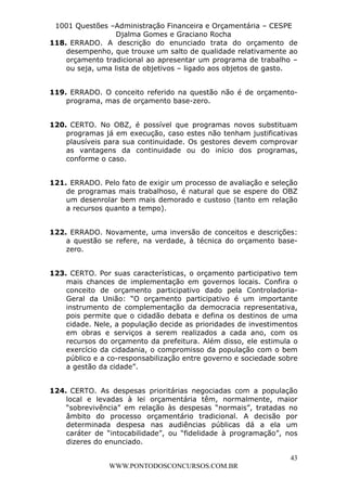 L e o n a r d o R o d r i g u e s L o u r e i 9 9 1 1 0 5 8 0 1 8 2 
1001 Questões –Administração Financeira e Orçamentária – CESPE 
Djalma Gomes e Graciano Rocha 
118. ERRADO. A descrição do enunciado trata do orçamento de 
desempenho, que trouxe um salto de qualidade relativamente ao 
orçamento tradicional ao apresentar um programa de trabalho – 
ou seja, uma lista de objetivos – ligado aos objetos de gasto. 
119. ERRADO. O conceito referido na questão não é de orçamento-programa, 
120. CERTO. No OBZ, é possível que programas novos substituam 
programas já em execução, caso estes não tenham justificativas 
plausíveis para sua continuidade. Os gestores devem comprovar 
as vantagens da continuidade ou do início dos programas, 
conforme o caso. 
121. ERRADO. Pelo fato de exigir um processo de avaliação e seleção 
de programas mais trabalhoso, é natural que se espere do OBZ 
um desenrolar bem mais demorado e custoso (tanto em relação 
a recursos quanto a tempo). 
122. ERRADO. Novamente, uma inversão de conceitos e descrições: 
a questão se refere, na verdade, à técnica do orçamento base-zero. 
123. CERTO. Por suas características, o orçamento participativo tem 
mais chances de implementação em governos locais. Confira o 
conceito de orçamento participativo dado pela Controladoria- 
Geral da União: “O orçamento participativo é um importante 
instrumento de complementação da democracia representativa, 
pois permite que o cidadão debata e defina os destinos de uma 
cidade. Nele, a população decide as prioridades de investimentos 
em obras e serviços a serem realizados a cada ano, com os 
recursos do orçamento da prefeitura. Além disso, ele estimula o 
exercício da cidadania, o compromisso da população com o bem 
público e a co-responsabilização entre governo e sociedade sobre 
a gestão da cidade”. 
124. CERTO. As despesas prioritárias negociadas com a população 
local e levadas à lei orçamentária têm, normalmente, maior 
“sobrevivência” em relação às despesas “normais”, tratadas no 
âmbito do processo orçamentário tradicional. A decisão por 
determinada despesa nas audiências públicas dá a ela um 
caráter de “intocabilidade”, ou “fidelidade à programação”, nos 
dizeres do enunciado. 
43 
mas de orçamento base-zero. 
WWW.PONTODOSCONCURSOS.COM.BR 
 