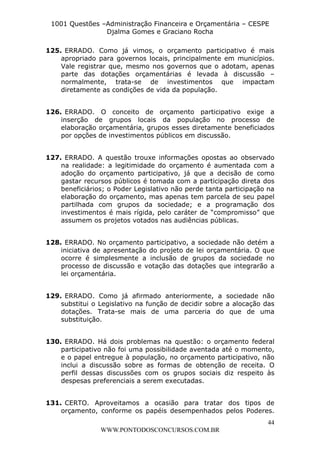 L e o n a r d o R o d r i g u e s L o u r e i 9 9 1 1 0 5 8 0 1 8 2 
1001 Questões –Administração Financeira e Orçamentária – CESPE 
Djalma Gomes e Graciano Rocha 
125. ERRADO. Como já vimos, o orçamento participativo é mais 
apropriado para governos locais, principalmente em municípios. 
Vale registrar que, mesmo nos governos que o adotam, apenas 
parte das dotações orçamentárias é levada à discussão – 
normalmente, trata-se de investimentos que impactam 
diretamente as condições de vida da população. 
126. ERRADO. O conceito de orçamento participativo exige a 
inserção de grupos locais da população no processo de 
elaboração orçamentária, grupos esses diretamente beneficiados 
por opções de investimentos públicos em discussão. 
127. ERRADO. A questão trouxe informações opostas ao observado 
na realidade: a legitimidade do orçamento é aumentada com a 
adoção do orçamento participativo, já que a decisão de como 
gastar recursos públicos é tomada com a participação direta dos 
beneficiários; o Poder Legislativo não perde tanta participação na 
elaboração do orçamento, mas apenas tem parcela de seu papel 
partilhada com grupos da sociedade; e a programação dos 
investimentos é mais rígida, pelo caráter de “compromisso” que 
assumem os projetos votados nas audiências públicas. 
128. ERRADO. No orçamento participativo, a sociedade não detém a 
iniciativa de apresentação do projeto de lei orçamentária. O que 
ocorre é simplesmente a inclusão de grupos da sociedade no 
processo de discussão e votação das dotações que integrarão a 
lei orçamentária. 
129. ERRADO. Como já afirmado anteriormente, a sociedade não 
substitui o Legislativo na função de decidir sobre a alocação das 
dotações. Trata-se mais de uma parceria do que de uma 
substituição. 
130. ERRADO. Há dois problemas na questão: o orçamento federal 
participativo não foi uma possibilidade aventada até o momento, 
e o papel entregue à população, no orçamento participativo, não 
inclui a discussão sobre as formas de obtenção de receita. O 
perfil dessas discussões com os grupos sociais diz respeito às 
despesas preferenciais a serem executadas. 
131. CERTO. Aproveitamos a ocasião para tratar dos tipos de 
orçamento, conforme os papéis desempenhados pelos Poderes. 
44 
WWW.PONTODOSCONCURSOS.COM.BR 
 