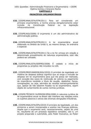 L e o n a r d o R o d r i g u e s L o u r e i 9 9 1 1 0 5 8 0 1 8 2 
1001 Questões –Administração Financeira e Orçamentária – CESPE 
Djalma Gomes e Graciano Rocha 
132. (CESPE/ANALISTA/STM/2011) Para ser considerada um 
princípio orçamentário, a norma precisa obrigatoriamente estar 
incluída na Constituição Federal ou na legislação 
infraconstitucional. 
133. (CESPE/AGU/2008) O orçamento é um ato administrativo da 
134. (CESPE/ANALISTA/STM/2011) A lei orçamentária anual 
elaborada no âmbito da União é, ao mesmo tempo, lei ordinária 
e especial. 
135. (CESPE/ANALISTA/STM/2011) Se a lei for omissa em relação a 
determinado procedimento de natureza orçamentária, este não 
poderá ser utilizado. 
136. (CESPE/ANALISTA/SERPRO/2008) É vedado o início de 
137. (CESPE/PROCURADOR/AGU/2010) O princípio da legalidade em 
matéria de despesa pública significa que se exige a inclusão da 
despesa em lei orçamentária para que ela possa ser realizada, 
com exceção dos casos de restituição de valores ou pagamento 
de importância recebida a título de caução, depósitos, fiança, 
consignações, ou seja, advindos de receitas extraorçamentárias 
que, apesar de não estarem fixados na lei orçamentária, sejam 
objeto de cumprimento de outras normas jurídicas. 
138. (CESPE/TÉCNICO SUPERIOR/IPEA/2008) A natureza jurídica da 
lei orçamentária anual no Brasil não interfere nas relações entre 
os sujeitos passivos e ativos das diversas obrigações tributárias. 
139. (CESPE/ANALISTA/DPU/2010) O princípio da legalidade, um dos 
primeiros a serem incorporados e aceitos nas finanças públicas, 
dispõe que o orçamento será, necessariamente, objeto de uma 
lei, resultante de um processo legislativo completo, isto é, um 
projeto preparado e submetido, pelo Poder Executivo, ao Poder 
46 
CAPÍTULO 3 
PRINCÍPIOS ORÇAMENTÁRIOS 
administração pública. 
programas ou projetos não incluídos na LOA. 
WWW.PONTODOSCONCURSOS.COM.BR 
 