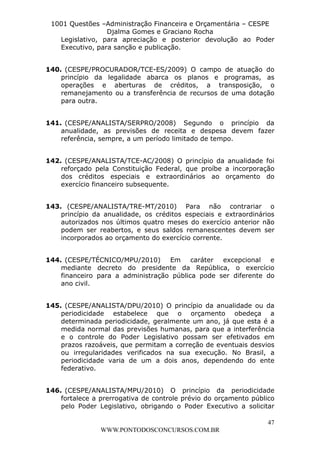 L e o n a r d o R o d r i g u e s L o u r e i 9 9 1 1 0 5 8 0 1 8 2 
1001 Questões –Administração Financeira e Orçamentária – CESPE 
Djalma Gomes e Graciano Rocha 
Legislativo, para apreciação e posterior devolução ao Poder 
Executivo, para sanção e publicação. 
140. (CESPE/PROCURADOR/TCE-ES/2009) O campo de atuação do 
princípio da legalidade abarca os planos e programas, as 
operações e aberturas de créditos, a transposição, o 
remanejamento ou a transferência de recursos de uma dotação 
para outra. 
141. (CESPE/ANALISTA/SERPRO/2008) Segundo o princípio da 
anualidade, as previsões de receita e despesa devem fazer 
referência, sempre, a um período limitado de tempo. 
142. (CESPE/ANALISTA/TCE-AC/2008) O princípio da anualidade foi 
reforçado pela Constituição Federal, que proíbe a incorporação 
dos créditos especiais e extraordinários ao orçamento do 
exercício financeiro subsequente. 
143. (CESPE/ANALISTA/TRE-MT/2010) Para não contrariar o 
princípio da anualidade, os créditos especiais e extraordinários 
autorizados nos últimos quatro meses do exercício anterior não 
podem ser reabertos, e seus saldos remanescentes devem ser 
incorporados ao orçamento do exercício corrente. 
144. (CESPE/TÉCNICO/MPU/2010) Em caráter excepcional e 
mediante decreto do presidente da República, o exercício 
financeiro para a administração pública pode ser diferente do 
ano civil. 
145. (CESPE/ANALISTA/DPU/2010) O princípio da anualidade ou da 
periodicidade estabelece que o orçamento obedeça a 
determinada periodicidade, geralmente um ano, já que esta é a 
medida normal das previsões humanas, para que a interferência 
e o controle do Poder Legislativo possam ser efetivados em 
prazos razoáveis, que permitam a correção de eventuais desvios 
ou irregularidades verificados na sua execução. No Brasil, a 
periodicidade varia de um a dois anos, dependendo do ente 
federativo. 
146. (CESPE/ANALISTA/MPU/2010) O princípio da periodicidade 
fortalece a prerrogativa de controle prévio do orçamento público 
pelo Poder Legislativo, obrigando o Poder Executivo a solicitar 
47 
WWW.PONTODOSCONCURSOS.COM.BR 
 