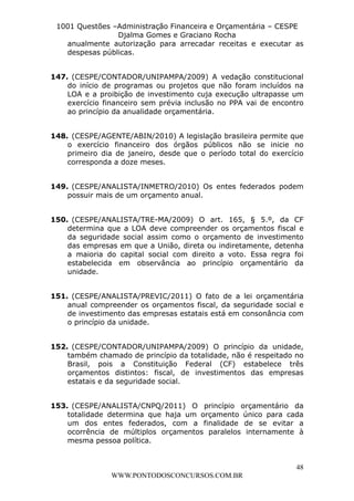 L e o n a r d o R o d r i g u e s L o u r e i 9 9 1 1 0 5 8 0 1 8 2 
1001 Questões –Administração Financeira e Orçamentária – CESPE 
Djalma Gomes e Graciano Rocha 
anualmente autorização para arrecadar receitas e executar as 
despesas públicas. 
147. (CESPE/CONTADOR/UNIPAMPA/2009) A vedação constitucional 
do início de programas ou projetos que não foram incluídos na 
LOA e a proibição de investimento cuja execução ultrapasse um 
exercício financeiro sem prévia inclusão no PPA vai de encontro 
ao princípio da anualidade orçamentária. 
148. (CESPE/AGENTE/ABIN/2010) A legislação brasileira permite que 
o exercício financeiro dos órgãos públicos não se inicie no 
primeiro dia de janeiro, desde que o período total do exercício 
corresponda a doze meses. 
149. (CESPE/ANALISTA/INMETRO/2010) Os entes federados podem 
150. (CESPE/ANALISTA/TRE-MA/2009) O art. 165, § 5.º, da CF 
determina que a LOA deve compreender os orçamentos fiscal e 
da seguridade social assim como o orçamento de investimento 
das empresas em que a União, direta ou indiretamente, detenha 
a maioria do capital social com direito a voto. Essa regra foi 
estabelecida em observância ao princípio orçamentário da 
unidade. 
151. (CESPE/ANALISTA/PREVIC/2011) O fato de a lei orçamentária 
anual compreender os orçamentos fiscal, da seguridade social e 
de investimento das empresas estatais está em consonância com 
o princípio da unidade. 
152. (CESPE/CONTADOR/UNIPAMPA/2009) O princípio da unidade, 
também chamado de princípio da totalidade, não é respeitado no 
Brasil, pois a Constituição Federal (CF) estabelece três 
orçamentos distintos: fiscal, de investimentos das empresas 
estatais e da seguridade social. 
153. (CESPE/ANALISTA/CNPQ/2011) O princípio orçamentário da 
totalidade determina que haja um orçamento único para cada 
um dos entes federados, com a finalidade de se evitar a 
ocorrência de múltiplos orçamentos paralelos internamente à 
mesma pessoa política. 
48 
possuir mais de um orçamento anual. 
WWW.PONTODOSCONCURSOS.COM.BR 
 