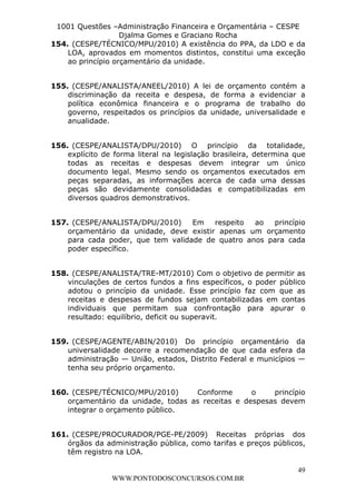 L e o n a r d o R o d r i g u e s L o u r e i 9 9 1 1 0 5 8 0 1 8 2 
1001 Questões –Administração Financeira e Orçamentária – CESPE 
Djalma Gomes e Graciano Rocha 
154. (CESPE/TÉCNICO/MPU/2010) A existência do PPA, da LDO e da 
LOA, aprovados em momentos distintos, constitui uma exceção 
ao princípio orçamentário da unidade. 
155. (CESPE/ANALISTA/ANEEL/2010) A lei de orçamento contém a 
discriminação da receita e despesa, de forma a evidenciar a 
política econômica financeira e o programa de trabalho do 
governo, respeitados os princípios da unidade, universalidade e 
anualidade. 
156. (CESPE/ANALISTA/DPU/2010) O princípio da totalidade, 
explícito de forma literal na legislação brasileira, determina que 
todas as receitas e despesas devem integrar um único 
documento legal. Mesmo sendo os orçamentos executados em 
peças separadas, as informações acerca de cada uma dessas 
peças são devidamente consolidadas e compatibilizadas em 
diversos quadros demonstrativos. 
157. (CESPE/ANALISTA/DPU/2010) Em respeito ao princípio 
orçamentário da unidade, deve existir apenas um orçamento 
para cada poder, que tem validade de quatro anos para cada 
poder específico. 
158. (CESPE/ANALISTA/TRE-MT/2010) Com o objetivo de permitir as 
vinculações de certos fundos a fins específicos, o poder público 
adotou o princípio da unidade. Esse princípio faz com que as 
receitas e despesas de fundos sejam contabilizadas em contas 
individuais que permitam sua confrontação para apurar o 
resultado: equilíbrio, deficit ou superavit. 
159. (CESPE/AGENTE/ABIN/2010) Do princípio orçamentário da 
universalidade decorre a recomendação de que cada esfera da 
administração — União, estados, Distrito Federal e municípios — 
tenha seu próprio orçamento. 
160. (CESPE/TÉCNICO/MPU/2010) Conforme o princípio 
orçamentário da unidade, todas as receitas e despesas devem 
integrar o orçamento público. 
161. (CESPE/PROCURADOR/PGE-PE/2009) Receitas próprias dos 
órgãos da administração pública, como tarifas e preços públicos, 
têm registro na LOA. 
49 
WWW.PONTODOSCONCURSOS.COM.BR 
 