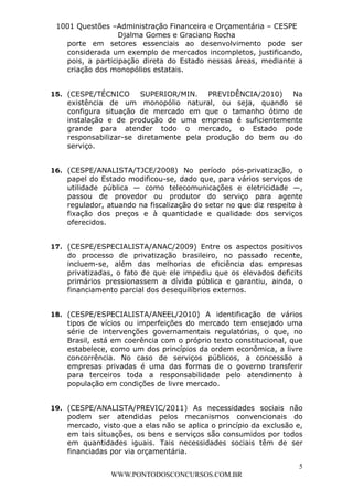 L e o n a r d o R o d r i g u e s L o u r e i 9 9 1 1 0 5 8 0 1 8 2 
1001 Questões –Administração Financeira e Orçamentária – CESPE 
Djalma Gomes e Graciano Rocha 
porte em setores essenciais ao desenvolvimento pode ser 
considerada um exemplo de mercados incompletos, justificando, 
pois, a participação direta do Estado nessas áreas, mediante a 
criação dos monopólios estatais. 
15. (CESPE/TÉCNICO SUPERIOR/MIN. PREVIDÊNCIA/2010) Na 
existência de um monopólio natural, ou seja, quando se 
configura situação de mercado em que o tamanho ótimo de 
instalação e de produção de uma empresa é suficientemente 
grande para atender todo o mercado, o Estado pode 
responsabilizar-se diretamente pela produção do bem ou do 
serviço. 
16. (CESPE/ANALISTA/TJCE/2008) No período pós-privatização, o 
papel do Estado modificou-se, dado que, para vários serviços de 
utilidade pública — como telecomunicações e eletricidade —, 
passou de provedor ou produtor do serviço para agente 
regulador, atuando na fiscalização do setor no que diz respeito à 
fixação dos preços e à quantidade e qualidade dos serviços 
oferecidos. 
17. (CESPE/ESPECIALISTA/ANAC/2009) Entre os aspectos positivos 
do processo de privatização brasileiro, no passado recente, 
incluem-se, além das melhorias de eficiência das empresas 
privatizadas, o fato de que ele impediu que os elevados deficits 
primários pressionassem a dívida pública e garantiu, ainda, o 
financiamento parcial dos desequilíbrios externos. 
18. (CESPE/ESPECIALISTA/ANEEL/2010) A identificação de vários 
tipos de vícios ou imperfeições do mercado tem ensejado uma 
série de intervenções governamentais regulatórias, o que, no 
Brasil, está em coerência com o próprio texto constitucional, que 
estabelece, como um dos princípios da ordem econômica, a livre 
concorrência. No caso de serviços públicos, a concessão a 
empresas privadas é uma das formas de o governo transferir 
para terceiros toda a responsabilidade pelo atendimento à 
população em condições de livre mercado. 
19. (CESPE/ANALISTA/PREVIC/2011) As necessidades sociais não 
podem ser atendidas pelos mecanismos convencionais do 
mercado, visto que a elas não se aplica o princípio da exclusão e, 
em tais situações, os bens e serviços são consumidos por todos 
em quantidades iguais. Tais necessidades sociais têm de ser 
financiadas por via orçamentária. 
5 
WWW.PONTODOSCONCURSOS.COM.BR 
 