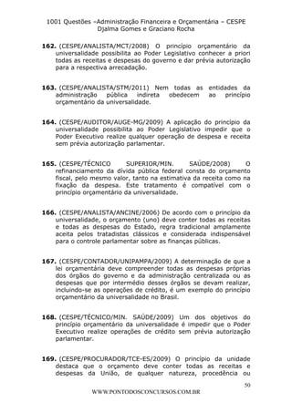 L e o n a r d o R o d r i g u e s L o u r e i 9 9 1 1 0 5 8 0 1 8 2 
1001 Questões –Administração Financeira e Orçamentária – CESPE 
Djalma Gomes e Graciano Rocha 
162. (CESPE/ANALISTA/MCT/2008) O princípio orçamentário da 
universalidade possibilita ao Poder Legislativo conhecer a priori 
todas as receitas e despesas do governo e dar prévia autorização 
para a respectiva arrecadação. 
163. (CESPE/ANALISTA/STM/2011) Nem todas as entidades da 
administração pública indireta obedecem ao princípio 
orçamentário da universalidade. 
164. (CESPE/AUDITOR/AUGE-MG/2009) A aplicação do princípio da 
universalidade possibilita ao Poder Legislativo impedir que o 
Poder Executivo realize qualquer operação de despesa e receita 
sem prévia autorização parlamentar. 
165. (CESPE/TÉCNICO SUPERIOR/MIN. SAÚDE/2008) O 
refinanciamento da dívida pública federal consta do orçamento 
fiscal, pelo mesmo valor, tanto na estimativa da receita como na 
fixação da despesa. Este tratamento é compatível com o 
princípio orçamentário da universalidade. 
166. (CESPE/ANALISTA/ANCINE/2006) De acordo com o princípio da 
universalidade, o orçamento (uno) deve conter todas as receitas 
e todas as despesas do Estado, regra tradicional amplamente 
aceita pelos tratadistas clássicos e considerada indispensável 
para o controle parlamentar sobre as finanças públicas. 
167. (CESPE/CONTADOR/UNIPAMPA/2009) A determinação de que a 
lei orçamentária deve compreender todas as despesas próprias 
dos órgãos do governo e da administração centralizada ou as 
despesas que por intermédio desses órgãos se devam realizar, 
incluindo-se as operações de crédito, é um exemplo do princípio 
orçamentário da universalidade no Brasil. 
168. (CESPE/TÉCNICO/MIN. SAÚDE/2009) Um dos objetivos do 
princípio orçamentário da universalidade é impedir que o Poder 
Executivo realize operações de crédito sem prévia autorização 
parlamentar. 
169. (CESPE/PROCURADOR/TCE-ES/2009) O princípio da unidade 
destaca que o orçamento deve conter todas as receitas e 
despesas da União, de qualquer natureza, procedência ou 
50 
WWW.PONTODOSCONCURSOS.COM.BR 
 