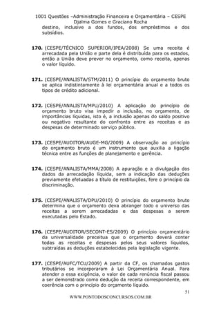 L e o n a r d o R o d r i g u e s L o u r e i 9 9 1 1 0 5 8 0 1 8 2 
1001 Questões –Administração Financeira e Orçamentária – CESPE 
Djalma Gomes e Graciano Rocha 
destino, inclusive a dos fundos, dos empréstimos e dos 
subsídios. 
170. (CESPE/TÉCNICO SUPERIOR/IPEA/2008) Se uma receita é 
arrecadada pela União e parte dela é distribuída para os estados, 
então a União deve prever no orçamento, como receita, apenas 
o valor líquido. 
171. (CESPE/ANALISTA/STM/2011) O princípio do orçamento bruto 
se aplica indistintamente à lei orçamentária anual e a todos os 
tipos de crédito adicional. 
172. (CESPE/ANALISTA/MPU/2010) A aplicação do princípio do 
orçamento bruto visa impedir a inclusão, no orçamento, de 
importâncias líquidas, isto é, a inclusão apenas do saldo positivo 
ou negativo resultante do confronto entre as receitas e as 
despesas de determinado serviço público. 
173. (CESPE/AUDITOR/AUGE-MG/2009) A observação ao princípio 
do orçamento bruto é um instrumento que auxilia a ligação 
técnica entre as funções de planejamento e gerência. 
174. (CESPE/ANALISTA/MMA/2008) A apuração e a divulgação dos 
dados da arrecadação líquida, sem a indicação das deduções 
previamente efetuadas a título de restituições, fere o princípio da 
discriminação. 
175. (CESPE/ANALISTA/DPU/2010) O princípio do orçamento bruto 
determina que o orçamento deva abranger todo o universo das 
receitas a serem arrecadadas e das despesas a serem 
executadas pelo Estado. 
176. (CESPE/AUDITOR/SECONT-ES/2009) O princípio orçamentário 
da universalidade preceitua que o orçamento deverá conter 
todas as receitas e despesas pelos seus valores líquidos, 
subtraídas as deduções estabelecidas pela legislação vigente. 
177. (CESPE/AUFC/TCU/2009) A partir da CF, os chamados gastos 
tributários se incorporaram à Lei Orçamentária Anual. Para 
atender a essa exigência, o valor de cada renúncia fiscal passou 
a ser demonstrado como dedução da receita correspondente, em 
coerência com o princípio do orçamento líquido. 
51 
WWW.PONTODOSCONCURSOS.COM.BR 
 
