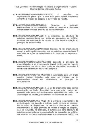 L e o n a r d o R o d r i g u e s L o u r e i 9 9 1 1 0 5 8 0 1 8 2 
1001 Questões –Administração Financeira e Orçamentária – CESPE 
Djalma Gomes e Graciano Rocha 
178. (CESPE/PROCURADOR/TCE-ES/2009) O princípio da 
especialidade prevê que a LOA não pode conter dispositivo 
estranho à fixação da despesa e à previsão da receita. 
179. (CESPE/ANALISTA/MCT/2008) Segundo o princípio 
orçamentário da exclusividade, todas as receitas e despesas 
devem estar contidas em uma só lei orçamentária. 
180. (CESPE/ANALISTA/MPU/2010) A existência da abertura de 
créditos suplementares por meio de operações de crédito, 
inclusive por antecipação da receita na LOA, implica violação ao 
princípio da exclusividade. 
181. (CESPE/ANALISTA/ANTAQ/2008) Prevista na lei orçamentária 
anual, a autorização para abertura de créditos suplementares é 
uma das exceções de cumprimento do princípio do orçamento 
bruto. 
182. (CESPE/AUDITOR/AUGE-MG/2009) Segundo o princípio da 
especialização, a lei orçamentária deverá conter apenas matéria 
orçamentária, excluindo dela qualquer dispositivo estranho à 
estimativa da receita e fixação da despesa. 
183. (CESPE/INSPETOR/TCE-RN/2009) A autorização para um órgão 
público realizar licitações não pode ser incluída na lei 
orçamentária anual em observância ao princípio da 
exclusividade. 
184. (CESPE/ANALISTA/MPU/2010) A lei de orçamento pode conter 
autorização ao Poder Executivo para que este realize, em 
qualquer mês do exercício financeiro, operações de crédito por 
antecipação da receita, para atender insuficiências de caixa. 
185. (CESPE/ANALISTA/TRE-MT/2010) O princípio orçamentário da 
exclusividade visa impedir a prática, muito comum no passado, 
da inclusão de dispositivos de natureza diversa de matéria 
orçamentária, ou seja, previsão da receita e fixação da despesa, 
não se incluindo, na proibição, a autorização para abertura de 
créditos suplementares e a contratação de operações de crédito, 
até mesmo por antecipação de receita orçamentária (ARO), nos 
52 
WWW.PONTODOSCONCURSOS.COM.BR 
 