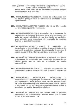 L e o n a r d o R o d r i g u e s L o u r e i 9 9 1 1 0 5 8 0 1 8 2 
1001 Questões –Administração Financeira e Orçamentária – CESPE 
Djalma Gomes e Graciano Rocha 
termos da lei. Além disso, as leis de créditos adicionais também 
devem observar esse princípio. 
186. (CESPE/TÉCNICO/MPU/2010) O princípio da exclusividade tem 
por objetivo principal evitar a ocorrência das chamadas caudas 
orçamentárias. 
187. (CESPE/PROCURADOR/PGE-PE/2009) Não há, na CF, vedação 
188. (CESPE/ANALISTA/MPU/2010) O princípio da exclusividade foi 
proposto com a finalidade de impedir que a lei orçamentária, em 
razão da natural celeridade de sua tramitação no legislativo, 
fosse utilizada como mecanismo de aprovação de matérias 
diversas às questões financeiras. 
189. (CESPE/PROCURADOR/TCE-ES/2009) A contratação de 
operações de crédito ofende o princípio da exclusividade da lei 
orçamentária, pois tem natureza de antecipação da receita e é 
medida extraordinária, não ingressando no orçamento fiscal. 
190. (CESPE/TÉCNICO/MPU/2010) Uma das exceções ao princípio da 
exclusividade é a autorização para contratação de operações de 
crédito, desde que se trate de antecipação da receita 
orçamentária. 
191. (CESPE/ANALISTA/MPU/2010) O princípio orçamentário da 
especificação ou especialização não está explicitado no texto da 
CF. 
192. (CESPE/TÉCNICO SUPERIOR/MIN. SAÚDE/2008) O 
detalhamento da programação orçamentária, em consonância 
com o princípio da especialização, deve permitir a discriminação 
até onde seja necessário para o controle operacional e contábil 
e, ao mesmo tempo, suficientemente agregativo para facilitar a 
formulação e a análise das políticas públicas. 
193. (CESPE/TÉCNICO/MPU/2010) De acordo com o princípio 
orçamentário da exclusividade, deve-se evitar que dotações 
globais sejam inseridas na LOA. 
53 
aos chamados orçamentos rabilongos. 
WWW.PONTODOSCONCURSOS.COM.BR 
 