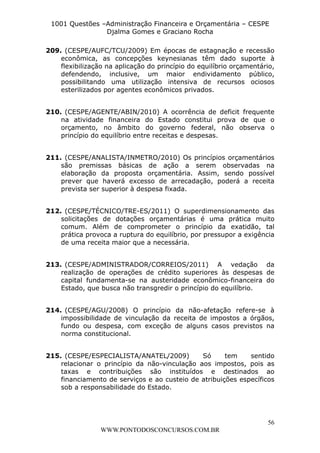 L e o n a r d o R o d r i g u e s L o u r e i 9 9 1 1 0 5 8 0 1 8 2 
1001 Questões –Administração Financeira e Orçamentária – CESPE 
Djalma Gomes e Graciano Rocha 
209. (CESPE/AUFC/TCU/2009) Em épocas de estagnação e recessão 
econômica, as concepções keynesianas têm dado suporte à 
flexibilização na aplicação do princípio do equilíbrio orçamentário, 
defendendo, inclusive, um maior endividamento público, 
possibilitando uma utilização intensiva de recursos ociosos 
esterilizados por agentes econômicos privados. 
210. (CESPE/AGENTE/ABIN/2010) A ocorrência de deficit frequente 
na atividade financeira do Estado constitui prova de que o 
orçamento, no âmbito do governo federal, não observa o 
princípio do equilíbrio entre receitas e despesas. 
211. (CESPE/ANALISTA/INMETRO/2010) Os princípios orçamentários 
são premissas básicas de ação a serem observadas na 
elaboração da proposta orçamentária. Assim, sendo possível 
prever que haverá excesso de arrecadação, poderá a receita 
prevista ser superior à despesa fixada. 
212. (CESPE/TÉCNICO/TRE-ES/2011) O superdimensionamento das 
solicitações de dotações orçamentárias é uma prática muito 
comum. Além de comprometer o princípio da exatidão, tal 
prática provoca a ruptura do equilíbrio, por pressupor a exigência 
de uma receita maior que a necessária. 
213. (CESPE/ADMINISTRADOR/CORREIOS/2011) A vedação da 
realização de operações de crédito superiores às despesas de 
capital fundamenta-se na austeridade econômico-financeira do 
Estado, que busca não transgredir o princípio do equilíbrio. 
214. (CESPE/AGU/2008) O princípio da não-afetação refere-se à 
impossibilidade de vinculação da receita de impostos a órgãos, 
fundo ou despesa, com exceção de alguns casos previstos na 
norma constitucional. 
215. (CESPE/ESPECIALISTA/ANATEL/2009) Só tem sentido 
relacionar o princípio da não-vinculação aos impostos, pois as 
taxas e contribuições são instituídos e destinados ao 
financiamento de serviços e ao custeio de atribuições específicos 
sob a responsabilidade do Estado. 
56 
WWW.PONTODOSCONCURSOS.COM.BR 
 