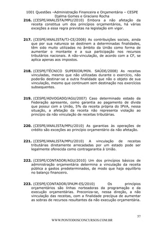 L e o n a r d o R o d r i g u e s L o u r e i 9 9 1 1 0 5 8 0 1 8 2 
1001 Questões –Administração Financeira e Orçamentária – CESPE 
Djalma Gomes e Graciano Rocha 
216. (CESPE/ANALISTA/MPU/2010) Embora a não afetação da 
receita constitua um dos princípios orçamentários, há várias 
exceções a essa regra previstas na legislação em vigor. 
217. (CESPE/ANALISTA/TJ-CE/2008) As contribuições sociais, ainda 
que por sua natureza se destinem a determinadas finalidades, 
têm sido muito utilizadas no âmbito da União como forma de 
aumentar o montante e a sua participação nos recursos 
tributários nacionais. A não-vinculação, de acordo com a CF, se 
aplica apenas aos impostos. 
218. (CESPE/TÉCNICO SUPERIOR/MIN. SAÚDE/2008) As receitas 
vinculadas, mesmo que não utilizadas durante o exercício, não 
poderão destinar-se a outra finalidade que não o objeto de sua 
vinculação, mesmo que continuem sem destinação nos exercícios 
subsequentes. 
219. (CESPE/ADVOGADO/AGU/2007) Caso determinado estado da 
Federação apresente, como garantia ao pagamento de dívida 
que possui com a União, 5% da receita própria do IPVA, nessa 
situação, a afetação da receita não representa violação ao 
princípio da não vinculação de receitas tributárias. 
220. (CESPE/ANALISTA/MPU/2010) As garantias às operações de 
crédito são exceções ao princípio orçamentário da não afetação. 
221. (CESPE/ANALISTA/MPU/2010) A vinculação de receitas 
tributárias diretamente arrecadadas por um estado pode ser 
legalmente oferecida como contragarantia à União. 
222. (CESPE/CONTADOR/AGU/2010) Um dos princípios básicos de 
administração orçamentária determina a vinculação da receita 
pública a gastos predeterminados, de modo que haja equilíbrio 
no balanço financeiro. 
223. (CESPE/CONTADOR/IPAJM-ES/2010) Os princípios 
orçamentários são linhas norteadoras da programação e da 
execução orçamentárias. Preconiza-se, nessa direção, a não 
vinculação das receitas, com a finalidade precípua de aumentar 
as sobras de recursos resultantes da não execução orçamentária. 
57 
WWW.PONTODOSCONCURSOS.COM.BR 
 