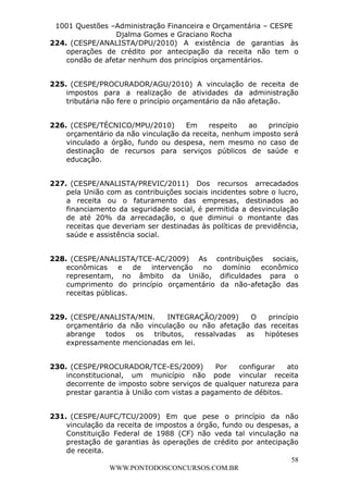 L e o n a r d o R o d r i g u e s L o u r e i 9 9 1 1 0 5 8 0 1 8 2 
1001 Questões –Administração Financeira e Orçamentária – CESPE 
Djalma Gomes e Graciano Rocha 
224. (CESPE/ANALISTA/DPU/2010) A existência de garantias às 
operações de crédito por antecipação da receita não tem o 
condão de afetar nenhum dos princípios orçamentários. 
225. (CESPE/PROCURADOR/AGU/2010) A vinculação de receita de 
impostos para a realização de atividades da administração 
tributária não fere o princípio orçamentário da não afetação. 
226. (CESPE/TÉCNICO/MPU/2010) Em respeito ao princípio 
orçamentário da não vinculação da receita, nenhum imposto será 
vinculado a órgão, fundo ou despesa, nem mesmo no caso de 
destinação de recursos para serviços públicos de saúde e 
educação. 
227. (CESPE/ANALISTA/PREVIC/2011) Dos recursos arrecadados 
pela União com as contribuições sociais incidentes sobre o lucro, 
a receita ou o faturamento das empresas, destinados ao 
financiamento da seguridade social, é permitida a desvinculação 
de até 20% da arrecadação, o que diminui o montante das 
receitas que deveriam ser destinadas às políticas de previdência, 
saúde e assistência social. 
228. (CESPE/ANALISTA/TCE-AC/2009) As contribuições sociais, 
econômicas e de intervenção no domínio econômico 
representam, no âmbito da União, dificuldades para o 
cumprimento do princípio orçamentário da não-afetação das 
receitas públicas. 
229. (CESPE/ANALISTA/MIN. INTEGRAÇÃO/2009) O princípio 
orçamentário da não vinculação ou não afetação das receitas 
abrange todos os tributos, ressalvadas as hipóteses 
expressamente mencionadas em lei. 
230. (CESPE/PROCURADOR/TCE-ES/2009) Por configurar ato 
inconstitucional, um município não pode vincular receita 
decorrente de imposto sobre serviços de qualquer natureza para 
prestar garantia à União com vistas a pagamento de débitos. 
231. (CESPE/AUFC/TCU/2009) Em que pese o princípio da não 
vinculação da receita de impostos a órgão, fundo ou despesas, a 
Constituição Federal de 1988 (CF) não veda tal vinculação na 
prestação de garantias às operações de crédito por antecipação 
de receita. 
58 
WWW.PONTODOSCONCURSOS.COM.BR 
 