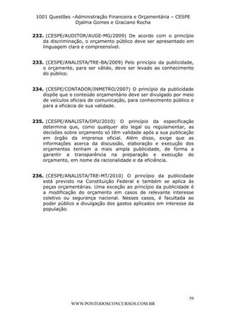 L e o n a r d o R o d r i g u e s L o u r e i 9 9 1 1 0 5 8 0 1 8 2 
1001 Questões –Administração Financeira e Orçamentária – CESPE 
Djalma Gomes e Graciano Rocha 
232. (CESPE/AUDITOR/AUGE-MG/2009) De acordo com o princípio 
da discriminação, o orçamento público deve ser apresentado em 
linguagem clara e compreensível. 
233. (CESPE/ANALISTA/TRE-BA/2009) Pelo princípio da publicidade, 
o orçamento, para ser válido, deve ser levado ao conhecimento 
do público. 
234. (CESPE/CONTADOR/INMETRO/2007) O princípio da publicidade 
dispõe que o conteúdo orçamentário deve ser divulgado por meio 
de veículos oficiais de comunicação, para conhecimento público e 
para a eficácia de sua validade. 
235. (CESPE/ANALISTA/DPU/2010) O princípio da especificação 
determina que, como qualquer ato legal ou regulamentar, as 
decisões sobre orçamento só têm validade após a sua publicação 
em órgão da imprensa oficial. Além disso, exige que as 
informações acerca da discussão, elaboração e execução dos 
orçamentos tenham a mais ampla publicidade, de forma a 
garantir a transparência na preparação e execução do 
orçamento, em nome da racionalidade e da eficiência. 
236. (CESPE/ANALISTA/TRE-MT/2010) O princípio da publicidade 
está previsto na Constituição Federal e também se aplica às 
peças orçamentárias. Uma exceção ao princípio da publicidade é 
a modificação do orçamento em casos de relevante interesse 
coletivo ou segurança nacional. Nesses casos, é facultada ao 
poder público a divulgação dos gastos aplicados em interesse da 
população. 
59 
WWW.PONTODOSCONCURSOS.COM.BR 
 