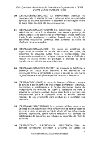 L e o n a r d o R o d r i g u e s L o u r e i 9 9 1 1 0 5 8 0 1 8 2 
1001 Questões –Administração Financeira e Orçamentária – CESPE 
Djalma Gomes e Graciano Rocha 
20. (CESPE/AGENTE/ABIN/2010) As externalidades positivas ou 
negativas são os efeitos diretos e indiretos sobre determinados 
agentes do sistema econômico e decorrem de transações sobre 
as quais esses agentes não exercem controle. 
21. (CESPE/ANALISTA/ANATEL/2004) Em determinado mercado, a 
existência de custos fixos elevados, bem como a presença de 
externalidades e de assimetrias de informação, impõe restrições 
à adoção do paradigma competitivo, fazendo que a fixação de 
esquemas regulatórios contribua para aumentar os níveis de 
eficiência nesses mercados. 
22. (CESPE/ANALISTA/ANA/2006) Em razão da existência de 
importantes economias de escala, decorrente, em parte, da 
existência de elevados custos fixos, a monopolização dos 
sistemas de abastecimento de água pode aumentar a eficiência e 
reduzir os custos médios de produção e provisão da água 
tratada, comercializada por esses sistemas. 
23. (CESPE/ANALISTA/SEGER-ES/2007) No mercado de telefonia, a 
presença de custos fixos elevados e de assimetrias de 
informação limita a competição e exige a adoção de um marco 
regulatório para a redução das perdas relativas a bem-estar. 
24. (CESPE/ACE/TCU/2008) A teoria de finanças públicas consagra 
ao Estado o desempenho de três funções primordiais: alocativa, 
distributiva, e estabilizadora. A função distributiva deriva da 
incapacidade do mercado de suprir a sociedade de bens e 
serviços de consumo coletivo. Como esses bens e serviços são 
indispensáveis para a sociedade, cabe ao Estado destinar 
recursos de seu orçamento para produzi-los e satisfazer sua 
demanda. 
25. (CESPE/ANALISTA/TST/2008) O orçamento público passa a ser 
utilizado sistematicamente como instrumento da política fiscal do 
governo a partir da década de 30 do século XX, por influência da 
doutrina keynesiana, tendo função relevante nas políticas de 
estabilização da economia, na redução ou expansão do nível de 
atividade. 
26. (CESPE/TÉCNICO SUPERIOR/MIN. PREVIDÊNCIA/2010) As 
políticas keynesianas defendem a presença do Estado na 
6 
WWW.PONTODOSCONCURSOS.COM.BR 
 