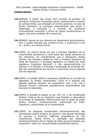 L e o n a r d o R o d r i g u e s L o u r e i 9 9 1 1 0 5 8 0 1 8 2 
1001 Questões –Administração Financeira e Orçamentária – CESPE 
Djalma Gomes e Graciano Rocha 
132. ERRADO. A ordem das coisas está invertida na questão. Os 
princípios constituem orientações gerais relativamente a campos 
do conhecimento, que embasam as normas positivas; no caso do 
direito financeiro, os princípios orçamentários que guiam a 
elaboração, a execução e o controle do orçamento 
eventualmente assumem a forma de regras constitucionais ou 
legais, mas essa condição não é essencial. 
133. ERRADO. Apesar de sua natureza ser tipicamente administrativa, 
sem o caráter abstrato que envolve as leis, o orçamento é uma 
lei – porém, em sentido formal. 
134. CERTO. Ao mesmo tempo em que o processo legislativo da lei 
orçamentária acompanha a maior parte das regras aplicáveis às 
leis ordinárias, há características que a distinguem destas 
últimas. Por exemplo, podem-se citar a iniciativa exclusiva do 
chefe do Executivo; o processo legislativo no âmbito da “casa 
legislativa Congresso Nacional”, e não sequencialmente na 
Câmara e no Senado; a limitação à proposição de emendas etc. 
São tais características que tornam o orçamento uma lei especial 
(de rito especial). 
135. CERTO. A questão reflete a necessária obediência ao princípio da 
legalidade no âmbito orçamentário. Como só é possível aos 
agentes públicos atuarem em consonância com a lei, não é 
possível “inovar”, utilizando procedimentos orçamentários não 
previstos na legislação. 
136. CERTO. A questão se baseia no art. 167, inc. I, da Constituição 
Federal. Trata-se de um dispositivo que fortalece a observância 
ao princípio da legalidade, determinando que as ações do poder 
público tenham, necessariamente, autorização do Poder 
Legislativo, corporificada na lei orçamentária. 
137. CERTO. As despesas consideradas extraorçamentárias não 
representam gastos próprios do governo, mas apenas devolução 
de recursos a terceiros, legítimos proprietários de tais 
importâncias. Dessa forma, a realização das despesas 
extraorçamentárias não se integra às ações governamentais, que 
necessitam, estas sim, de autorização orçamentária prévia. 
62 
COMENTÁRIOS: 
WWW.PONTODOSCONCURSOS.COM.BR 
 