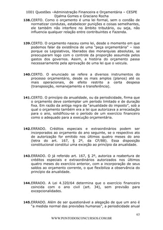 L e o n a r d o R o d r i g u e s L o u r e i 9 9 1 1 0 5 8 0 1 8 2 
1001 Questões –Administração Financeira e Orçamentária – CESPE 
Djalma Gomes e Graciano Rocha 
138. CERTO. Como o orçamento é uma lei formal, sem o condão de 
normatizar condutas, estabelecer punições e coisas semelhantes, 
ele também não interfere no âmbito tributário, ou seja, não 
influencia qualquer relação entre contribuintes e Fazenda. 
139. CERTO. O orçamento nasceu como lei, desde o momento em que 
podemos falar da existência de uma “peça orçamentária” – isso 
porque os Legislativos, liberados das monarquias absolutas, se 
preocuparam logo com o controle da proporção assumida pelos 
gastos dos governos. Assim, a história do orçamento passa 
necessariamente pela aprovação de uma lei que o veicula. 
140. CERTO. O enunciado se refere a diversos instrumentos do 
processo orçamentário, desde os mais amplos (planos) até os 
mais operacionais, de efeito restrito a certa despesa 
(transposição, remanejamento e transferência). 
141. CERTO. O princípio da anualidade, ou da periodicidade, firma que 
o orçamento deve contemplar um período limitado e de duração 
fixa. Em razão da antiga regra da “anualidade do imposto”, sob a 
qual o orçamento também era a lei que autorizava a arrecadação 
para o ano, solidificou-se o período de um exercício financeiro 
como o adequado para a execução orçamentária. 
142. ERRADO. Créditos especiais e extraordinários podem ser 
incorporados ao orçamento do ano seguinte, se o respectivo ato 
de autorização for emitido nos últimos quatro meses do ano 
(letra do art. 167, § 2º, da CF/88). Essa disposição 
constitucional constitui uma exceção ao princípio da anualidade. 
143. ERRADO. O já referido art. 167, § 2º, autoriza a reabertura de 
créditos especiais e extraordinários autorizados nos últimos 
quatro meses do exercício anterior, com a incorporação de seus 
saldos ao orçamento corrente, o que flexibiliza a observância do 
princípio da anualidade. 
144. ERRADO. A Lei 4.320/64 determina que o exercício financeiro 
coincida com o ano civil (art. 34), sem previsão para 
excepcionalidades. 
145. ERRADO. Além de ser questionável a alegação de que um ano é 
“a medida normal das previsões humanas”, a periodicidade anual 
63 
WWW.PONTODOSCONCURSOS.COM.BR 
 