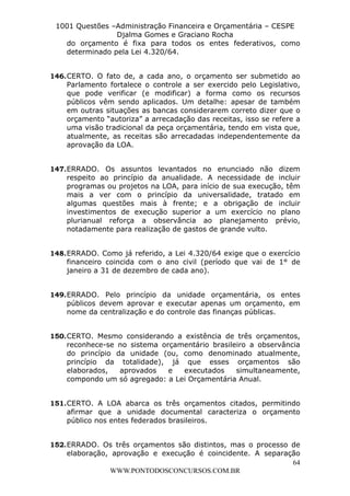 L e o n a r d o R o d r i g u e s L o u r e i 9 9 1 1 0 5 8 0 1 8 2 
1001 Questões –Administração Financeira e Orçamentária – CESPE 
Djalma Gomes e Graciano Rocha 
do orçamento é fixa para todos os entes federativos, como 
determinado pela Lei 4.320/64. 
146. CERTO. O fato de, a cada ano, o orçamento ser submetido ao 
Parlamento fortalece o controle a ser exercido pelo Legislativo, 
que pode verificar (e modificar) a forma como os recursos 
públicos vêm sendo aplicados. Um detalhe: apesar de também 
em outras situações as bancas considerarem correto dizer que o 
orçamento “autoriza” a arrecadação das receitas, isso se refere a 
uma visão tradicional da peça orçamentária, tendo em vista que, 
atualmente, as receitas são arrecadadas independentemente da 
aprovação da LOA. 
147. ERRADO. Os assuntos levantados no enunciado não dizem 
respeito ao princípio da anualidade. A necessidade de incluir 
programas ou projetos na LOA, para início de sua execução, têm 
mais a ver com o princípio da universalidade, tratado em 
algumas questões mais à frente; e a obrigação de incluir 
investimentos de execução superior a um exercício no plano 
plurianual reforça a observância ao planejamento prévio, 
notadamente para realização de gastos de grande vulto. 
148. ERRADO. Como já referido, a Lei 4.320/64 exige que o exercício 
financeiro coincida com o ano civil (período que vai de 1° de 
janeiro a 31 de dezembro de cada ano). 
149. ERRADO. Pelo princípio da unidade orçamentária, os entes 
públicos devem aprovar e executar apenas um orçamento, em 
nome da centralização e do controle das finanças públicas. 
150. CERTO. Mesmo considerando a existência de três orçamentos, 
reconhece-se no sistema orçamentário brasileiro a observância 
do princípio da unidade (ou, como denominado atualmente, 
princípio da totalidade), já que esses orçamentos são 
elaborados, aprovados e executados simultaneamente, 
compondo um só agregado: a Lei Orçamentária Anual. 
151. CERTO. A LOA abarca os três orçamentos citados, permitindo 
afirmar que a unidade documental caracteriza o orçamento 
público nos entes federados brasileiros. 
152. ERRADO. Os três orçamentos são distintos, mas o processo de 
elaboração, aprovação e execução é coincidente. A separação 
64 
WWW.PONTODOSCONCURSOS.COM.BR 
 