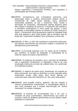 L e o n a r d o R o d r i g u e s L o u r e i 9 9 1 1 0 5 8 0 1 8 2 
1001 Questões –Administração Financeira e Orçamentária – CESPE 
Djalma Gomes e Graciano Rocha 
desses orçamentos é tipicamente temática, sem prejudicar a 
centralização das finanças públicas. 
153. CERTO. Acrescenta-se aos comentários anteriores uma 
observação sobre o sistema orçamentário federal prévio à 
Constituição de 1988. Nesse período, havia realmente 
orçamentos paralelos, já que o orçamento fiscal, levado à 
aprovação do Congresso, representava apenas pequena parte 
das receitas e despesas do governo. O orçamento das estatais e 
o monetário congregavam a maior parte dos gastos, e eram 
aprovados e executados apenas no âmbito do Poder Executivo. 
Assim, o Parlamento tinha pouquíssima noção da realidade fiscal 
pela qual passava o país. Esse quadro não se compara nem de 
longe aos “orçamentos múltiplos” que constituem a atual LOA. 
154. ERRADO. O PPA e a LDO não constituem orçamentos adicionais; 
são apenas instrumentos que procuram integrar o orçamento ao 
planejamento governamental. 
155. CERTO. O enunciado reproduz o art. 2º, caput, da Lei 4.320/64, 
que solidifica, no âmbito da legislação, a necessidade de se 
observar alguns princípios orçamentários. 
156. ERRADO. O problema da questão é que o princípio da totalidade 
não é explicitado literalmente na legislação; trata-se de uma 
atualização teórica do princípio da unidade (este, sim, positivado 
no arcabouço jurídico). 
157. ERRADO. A vigência de quatro anos, atualmente, diz respeito ao 
plano plurianual, que traça as diretrizes a serem seguidas pelos 
orçamentos anuais. Além disso, deve existir apenas um 
orçamento para cada ente federativo (e, não, para cada poder). 
158. ERRADO. Uma questão criativa, digamos: não diz respeito a 
nenhum procedimento orçamentário. A contabilidade pública é 
bem mais complexa que a simples discriminação de “contas 
individuais” de receita e despesa. 
159. ERRADO. O princípio da universalidade tem a ver com o 
conteúdo da peça orçamentária, determinando que todas as 
receitas e todas as despesas pertencentes ao ente público sejam 
dispostas no orçamento. 
65 
WWW.PONTODOSCONCURSOS.COM.BR 
 