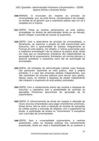 L e o n a r d o R o d r i g u e s L o u r e i 9 9 1 1 0 5 8 0 1 8 2 
1001 Questões –Administração Financeira e Orçamentária – CESPE 
Djalma Gomes e Graciano Rocha 
160. ERRADO. O enunciado diz respeito ao princípio da 
universalidade, que, de certa forma, complementa o da unidade, 
no sentido de se garantir que o orçamento público seja um só e 
completo em si mesmo. 
161. CERTO. Todas as receitas pertencentes ao ente público, 
arrecadadas no âmbito da administração direta ou da indireta, 
devem integrar a previsão da receita no orçamento. 
162. CERTO. Com a observância do princípio da universalidade, o 
Parlamento, ao examinar o projeto de LOA encaminhado pelo 
Executivo, tem a oportunidade de analisar integralmente as 
finanças do ente público. Um detalhe: a “prévia autorização para 
a respectiva arrecadação” não se observa na prática atual, tendo 
em vista que os mecanismos tributários são independentes da 
aprovação da lei orçamentária. Entretanto, em termos teóricos, é 
possível considerar o orçamento como ato de autorização da 
arrecadação. 
163. CERTO. Há entidades da administração indireta cujas finanças 
não pertencem realmente ao ente público, mas à própria 
entidade; é o caso das empresas estatais independentes, que 
não necessitam de recursos públicos para bancar seus gastos. 
Nesses casos, as receitas e despesas da estatal independente 
não integram o orçamento do ente público controlador. 
164. CERTO. Com o conhecimento prévio das receitas e despesas do 
exercício, o Legislativo tem a possibilidade de controlar as 
operações financeiras decorrentes da aprovação da lei 
orçamentária. 
165. CERTO. O refinanciamento da dívida diz respeito à obtenção de 
novos recursos emprestados para pagar empréstimos anteriores. 
Dessa forma, têm-se tanto a obtenção de receitas de operações 
de crédito quanto a execução de despesa, com o pagamento da 
dívida. A explicitação de ambos os “movimentos” é compatível 
com o princípio da universalidade. 
166. CERTO. Sem a universalidade orçamentária, o controle 
parlamentar sobre as finanças públicas fica extremamente 
prejudicado, tendo em vista a impossibilidade de se conhecer a 
66 
WWW.PONTODOSCONCURSOS.COM.BR 
 