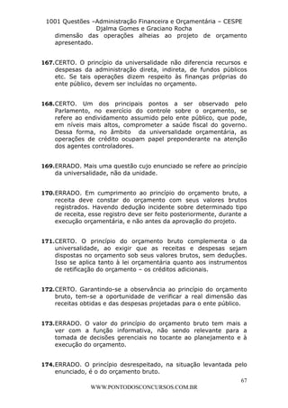 L e o n a r d o R o d r i g u e s L o u r e i 9 9 1 1 0 5 8 0 1 8 2 
1001 Questões –Administração Financeira e Orçamentária – CESPE 
Djalma Gomes e Graciano Rocha 
dimensão das operações alheias ao projeto de orçamento 
apresentado. 
167. CERTO. O princípio da universalidade não diferencia recursos e 
despesas da administração direta, indireta, de fundos públicos 
etc. Se tais operações dizem respeito às finanças próprias do 
ente público, devem ser incluídas no orçamento. 
168. CERTO. Um dos principais pontos a ser observado pelo 
Parlamento, no exercício do controle sobre o orçamento, se 
refere ao endividamento assumido pelo ente público, que pode, 
em níveis mais altos, comprometer a saúde fiscal do governo. 
Dessa forma, no âmbito da universalidade orçamentária, as 
operações de crédito ocupam papel preponderante na atenção 
dos agentes controladores. 
169. ERRADO. Mais uma questão cujo enunciado se refere ao princípio 
170. ERRADO. Em cumprimento ao princípio do orçamento bruto, a 
receita deve constar do orçamento com seus valores brutos 
registrados. Havendo dedução incidente sobre determinado tipo 
de receita, esse registro deve ser feito posteriormente, durante a 
execução orçamentária, e não antes da aprovação do projeto. 
171. CERTO. O princípio do orçamento bruto complementa o da 
universalidade, ao exigir que as receitas e despesas sejam 
dispostas no orçamento sob seus valores brutos, sem deduções. 
Isso se aplica tanto à lei orçamentária quanto aos instrumentos 
de retificação do orçamento – os créditos adicionais. 
172. CERTO. Garantindo-se a observância ao princípio do orçamento 
bruto, tem-se a oportunidade de verificar a real dimensão das 
receitas obtidas e das despesas projetadas para o ente público. 
173. ERRADO. O valor do princípio do orçamento bruto tem mais a 
ver com a função informativa, não sendo relevante para a 
tomada de decisões gerenciais no tocante ao planejamento e à 
execução do orçamento. 
174. ERRADO. O princípio desrespeitado, na situação levantada pelo 
67 
da universalidade, não da unidade. 
enunciado, é o do orçamento bruto. 
WWW.PONTODOSCONCURSOS.COM.BR 
 