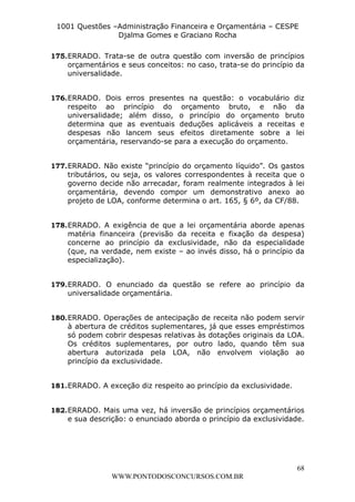 L e o n a r d o R o d r i g u e s L o u r e i 9 9 1 1 0 5 8 0 1 8 2 
1001 Questões –Administração Financeira e Orçamentária – CESPE 
Djalma Gomes e Graciano Rocha 
175. ERRADO. Trata-se de outra questão com inversão de princípios 
orçamentários e seus conceitos: no caso, trata-se do princípio da 
universalidade. 
176. ERRADO. Dois erros presentes na questão: o vocabulário diz 
respeito ao princípio do orçamento bruto, e não da 
universalidade; além disso, o princípio do orçamento bruto 
determina que as eventuais deduções aplicáveis a receitas e 
despesas não lancem seus efeitos diretamente sobre a lei 
orçamentária, reservando-se para a execução do orçamento. 
177. ERRADO. Não existe “princípio do orçamento líquido”. Os gastos 
tributários, ou seja, os valores correspondentes à receita que o 
governo decide não arrecadar, foram realmente integrados à lei 
orçamentária, devendo compor um demonstrativo anexo ao 
projeto de LOA, conforme determina o art. 165, § 6º, da CF/88. 
178. ERRADO. A exigência de que a lei orçamentária aborde apenas 
matéria financeira (previsão da receita e fixação da despesa) 
concerne ao princípio da exclusividade, não da especialidade 
(que, na verdade, nem existe – ao invés disso, há o princípio da 
especialização). 
179. ERRADO. O enunciado da questão se refere ao princípio da 
180. ERRADO. Operações de antecipação de receita não podem servir 
à abertura de créditos suplementares, já que esses empréstimos 
só podem cobrir despesas relativas às dotações originais da LOA. 
Os créditos suplementares, por outro lado, quando têm sua 
abertura autorizada pela LOA, não envolvem violação ao 
princípio da exclusividade. 
182. ERRADO. Mais uma vez, há inversão de princípios orçamentários 
e sua descrição: o enunciado aborda o princípio da exclusividade. 
68 
universalidade orçamentária. 
181. ERRADO. A exceção diz respeito ao princípio da exclusividade. 
WWW.PONTODOSCONCURSOS.COM.BR 
 