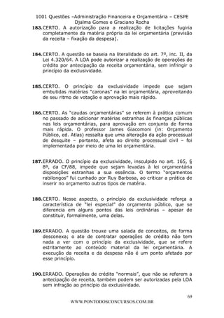 L e o n a r d o R o d r i g u e s L o u r e i 9 9 1 1 0 5 8 0 1 8 2 
1001 Questões –Administração Financeira e Orçamentária – CESPE 
Djalma Gomes e Graciano Rocha 
183. CERTO. A autorização para a realização de licitações fugiria 
completamente da matéria própria da lei orçamentária (previsão 
da receita – fixação da despesa). 
184. CERTO. A questão se baseia na literalidade do art. 7º, inc. II, da 
Lei 4.320/64. A LOA pode autorizar a realização de operações de 
crédito por antecipação da receita orçamentária, sem infringir o 
princípio da exclusividade. 
185. CERTO. O princípio da exclusividade impede que sejam 
embutidas matérias “caronas” na lei orçamentária, aproveitando 
de seu ritmo de votação e aprovação mais rápido. 
186. CERTO. As “caudas orçamentárias” se referem à prática comum 
no passado de adicionar matérias estranhas às finanças públicas 
nas leis orçamentárias, para aprovação em conjunto de forma 
mais rápida. O professor James Giacomoni (in: Orçamento 
Público, ed. Atlas) ressalta que uma alteração da ação processual 
de desquite – portanto, afeta ao direito processual civil – foi 
implementada por meio de uma lei orçamentária. 
187. ERRADO. O princípio da exclusividade, insculpido no art. 165, § 
8º, da CF/88, impede que sejam levadas à lei orçamentária 
disposições estranhas a sua essência. O termo “orçamentos 
rabilongos” fui cunhado por Ruy Barbosa, ao criticar a prática de 
inserir no orçamento outros tipos de matéria. 
188. CERTO. Nesse aspecto, o princípio da exclusividade reforça a 
característica de “lei especial” do orçamento público, que se 
diferencia em alguns pontos das leis ordinárias – apesar de 
constituir, formalmente, uma delas. 
189. ERRADO. A questão trouxe uma salada de conceitos, de forma 
desconexa; o ato de contratar operações de crédito não tem 
nada a ver com o princípio da exclusividade, que se refere 
estritamente ao conteúdo material da lei orçamentária. A 
execução da receita e da despesa não é um ponto afetado por 
esse princípio. 
190. ERRADO. Operações de crédito “normais”, que não se referem a 
antecipação de receita, também podem ser autorizadas pela LOA 
sem infração ao princípio da exclusividade. 
69 
WWW.PONTODOSCONCURSOS.COM.BR 
 