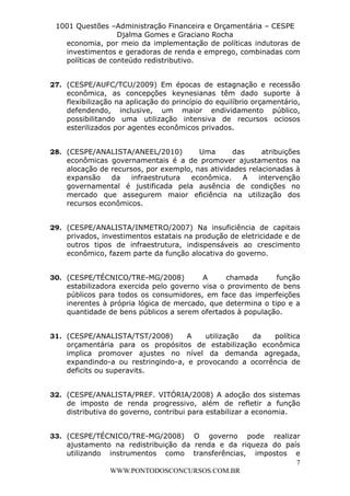 L e o n a r d o R o d r i g u e s L o u r e i 9 9 1 1 0 5 8 0 1 8 2 
1001 Questões –Administração Financeira e Orçamentária – CESPE 
Djalma Gomes e Graciano Rocha 
economia, por meio da implementação de políticas indutoras de 
investimentos e geradoras de renda e emprego, combinadas com 
políticas de conteúdo redistributivo. 
27. (CESPE/AUFC/TCU/2009) Em épocas de estagnação e recessão 
econômica, as concepções keynesianas têm dado suporte à 
flexibilização na aplicação do princípio do equilíbrio orçamentário, 
defendendo, inclusive, um maior endividamento público, 
possibilitando uma utilização intensiva de recursos ociosos 
esterilizados por agentes econômicos privados. 
28. (CESPE/ANALISTA/ANEEL/2010) Uma das atribuições 
econômicas governamentais é a de promover ajustamentos na 
alocação de recursos, por exemplo, nas atividades relacionadas à 
expansão da infraestrutura econômica. A intervenção 
governamental é justificada pela ausência de condições no 
mercado que assegurem maior eficiência na utilização dos 
recursos econômicos. 
29. (CESPE/ANALISTA/INMETRO/2007) Na insuficiência de capitais 
privados, investimentos estatais na produção de eletricidade e de 
outros tipos de infraestrutura, indispensáveis ao crescimento 
econômico, fazem parte da função alocativa do governo. 
30. (CESPE/TÉCNICO/TRE-MG/2008) A chamada função 
estabilizadora exercida pelo governo visa o provimento de bens 
públicos para todos os consumidores, em face das imperfeições 
inerentes à própria lógica de mercado, que determina o tipo e a 
quantidade de bens públicos a serem ofertados à população. 
31. (CESPE/ANALISTA/TST/2008) A utilização da política 
orçamentária para os propósitos de estabilização econômica 
implica promover ajustes no nível da demanda agregada, 
expandindo-a ou restringindo-a, e provocando a ocorrência de 
deficits ou superavits. 
32. (CESPE/ANALISTA/PREF. VITÓRIA/2008) A adoção dos sistemas 
de imposto de renda progressivo, além de refletir a função 
distributiva do governo, contribui para estabilizar a economia. 
33. (CESPE/TÉCNICO/TRE-MG/2008) O governo pode realizar 
ajustamento na redistribuição da renda e da riqueza do país 
utilizando instrumentos como transferências, impostos e 
7 
WWW.PONTODOSCONCURSOS.COM.BR 
 