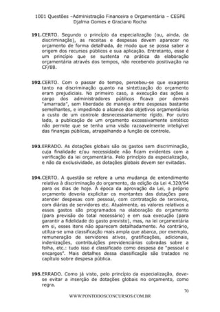 L e o n a r d o R o d r i g u e s L o u r e i 9 9 1 1 0 5 8 0 1 8 2 
1001 Questões –Administração Financeira e Orçamentária – CESPE 
Djalma Gomes e Graciano Rocha 
191. CERTO. Segundo o princípio da especialização (ou, ainda, da 
discriminação), as receitas e despesas devem aparecer no 
orçamento de forma detalhada, de modo que se possa saber a 
origem dos recursos públicos e sua aplicação. Entretanto, esse é 
um princípio que se sustenta na prática da elaboração 
orçamentária através dos tempos, não recebendo positivação na 
CF/88. 
192. CERTO. Com o passar do tempo, percebeu-se que exageros 
tanto na discriminação quanto na sintetização do orçamento 
eram prejudiciais. No primeiro caso, a execução das ações a 
cargo dos administradores públicos ficava por demais 
“amarrada”, sem liberdade de manejo entre despesas bastante 
semelhantes, e impedindo o alcance dos objetivos orçamentários 
a custo de um controle desnecessariamente rígido. Por outro 
lado, a publicação de um orçamento excessivamente sintético 
não permite que se tenha uma visão razoavelmente inteligível 
das finanças públicas, atrapalhando a função de controle. 
193. ERRADO. As dotações globais são os gastos sem discriminação, 
cuja finalidade e/ou necessidade não ficam evidentes com a 
verificação da lei orçamentária. Pelo princípio da especialização, 
e não da exclusividade, as dotações globais devem ser evitadas. 
194. CERTO. A questão se refere a uma mudança de entendimento 
relativa à discriminação do orçamento, da edição da Lei 4.320/64 
para os dias de hoje. À época da aprovação da Lei, o próprio 
orçamento deveria explicitar os montantes das dotações para 
atender despesas com pessoal, com contratação de terceiros, 
com diárias de servidores etc. Atualmente, os valores relativos a 
esses gastos são programados na elaboração do orçamento 
(para previsão do total necessário) e em sua execução (para 
garantir a fidelidade do gasto previsto), mas, na lei orçamentária 
em si, esses itens não aparecem detalhadamente. Ao contrário, 
utiliza-se uma classificação mais ampla que abarca, por exemplo, 
remuneração de servidores ativos, gratificações, adicionais, 
indenizações, contribuições previdenciárias cobradas sobre a 
folha, etc.: tudo isso é classificado como despesa de “pessoal e 
encargos”. Mais detalhes dessa classificação são tratados no 
capítulo sobre despesa pública. 
195. ERRADO. Como já visto, pelo princípio da especialização, deve-se 
evitar a inserção de dotações globais no orçamento, como 
70 
WWW.PONTODOSCONCURSOS.COM.BR 
regra. 
 