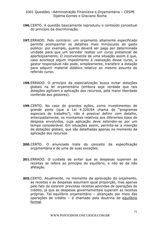L e o n a r d o R o d r i g u e s L o u r e i 9 9 1 1 0 5 8 0 1 8 2 
1001 Questões –Administração Financeira e Orçamentária – CESPE 
Djalma Gomes e Graciano Rocha 
196. CERTO. A questão basicamente reproduziu o conteúdo conceitual 
197. ERRADO. Pelo contrário: um orçamento altamente especificado 
permite acompanhar os detalhes mais minúsculos do gasto 
público: por exemplo, quanto deverá ser pago por determinada 
unidade para que um servidor realize um curso presencial de 
aperfeiçoamento. O inconveniente de uma situação assim é que, 
caso aconteça algum impedimento à realização desse curso, o 
gestor responsável não pode, simplesmente, transferir a dotação 
para adquirir material didático relativo ao mesmo assunto do 
referido curso. 
198. ERRADO. O princípio da especialização busca evitar dotações 
globais na lei orçamentária (embora seja verdade que tais 
dotações agilizam a aplicação dos recursos, pela maior liberdade 
conferida aos gestores). 
199. CERTO. No caso de grandes ações, como investimentos de 
grande porte (que a Lei 4.320/64 chama de “programas 
especiais de trabalho”), não é possível definir com detalhe, 
antecipadamente, os montantes relativos aos diferentes tipos de 
despesa envolvidos, cuja aplicação deve estender-se por um 
tempo considerável. Em situações assim, permite-se a inserção 
de dotações globais, que são detalhadas apenas no momento da 
aplicação dos recursos. 
200. CERTO. O enunciado trata do conceito da especificação 
201. ERRADO. O cuidado de evitar que as despesas superem as 
receitas se refere ao princípio do equilíbrio, e não ao da não 
afetação. 
202. CERTO. Atualmente, no momento da aprovação do orçamento, 
as receitas e as despesas assumem igual proporção, mas apenas 
pelo fato de estarem previstas receitas advindas de operações de 
crédito, já que as despesas governamentais superam as receitas 
próprias. Tal equilíbrio orçamentário – alcançado por meio das 
operações de crédito – é chamado pela doutrina de equilíbrio 
formal. 
71 
do princípio da discriminação. 
orçamentária e de uma de suas exceções. 
WWW.PONTODOSCONCURSOS.COM.BR 
 