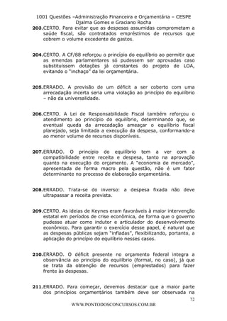 L e o n a r d o R o d r i g u e s L o u r e i 9 9 1 1 0 5 8 0 1 8 2 
1001 Questões –Administração Financeira e Orçamentária – CESPE 
Djalma Gomes e Graciano Rocha 
203. CERTO. Para evitar que as despesas assumidas comprometam a 
saúde fiscal, são contratados empréstimos de recursos que 
cobrem o volume excedente de gastos. 
204. CERTO. A CF/88 reforçou o princípio do equilíbrio ao permitir que 
as emendas parlamentares só pudessem ser aprovadas caso 
substituíssem dotações já constantes do projeto de LOA, 
evitando o “inchaço” da lei orçamentária. 
205. ERRADO. A previsão de um déficit a ser coberto com uma 
arrecadação incerta seria uma violação ao princípio do equilíbrio 
– não da universalidade. 
206. CERTO. A Lei de Responsabilidade Fiscal também reforçou o 
atendimento ao princípio do equilíbrio, determinando que, se 
eventual queda da arrecadação ameaçar o equilíbrio fiscal 
planejado, seja limitada a execução da despesa, conformando-a 
ao menor volume de recursos disponíveis. 
207. ERRADO. O princípio do equilíbrio tem a ver com a 
compatibilidade entre receita e despesa, tanto na aprovação 
quanto na execução do orçamento. A “economia de mercado”, 
apresentada de forma macro pela questão, não é um fator 
determinante no processo de elaboração orçamentária. 
208. ERRADO. Trata-se do inverso: a despesa fixada não deve 
209. CERTO. As ideias de Keynes eram favoráveis à maior intervenção 
estatal em períodos de crise econômica, de forma que o governo 
pudesse atuar como indutor e articulador do desenvolvimento 
econômico. Para garantir o exercício desse papel, é natural que 
as despesas públicas sejam “infladas”, flexibilizando, portanto, a 
aplicação do princípio do equilíbrio nesses casos. 
210. ERRADO. O déficit presente no orçamento federal integra a 
observância ao princípio do equilíbrio (formal, no caso), já que 
se trata da obtenção de recursos (emprestados) para fazer 
frente às despesas. 
211. ERRADO. Para começar, devemos destacar que a maior parte 
dos princípios orçamentários também deve ser observada na 
72 
ultrapassar a receita prevista. 
WWW.PONTODOSCONCURSOS.COM.BR 
 