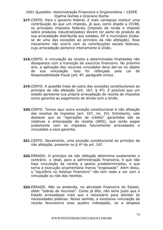 L e o n a r d o R o d r i g u e s L o u r e i 9 9 1 1 0 5 8 0 1 8 2 
1001 Questões –Administração Financeira e Orçamentária – CESPE 
Djalma Gomes e Graciano Rocha 
217. CERTO. Para o governo federal, é mais vantajoso instituir uma 
contribuição do que um imposto, já que, como dispõe a CF/88, 
os principais impostos federais (imposto de renda e imposto 
sobre produtos industrializados) devem ter parte do produto de 
sua arrecadação distribuída aos estados, DF e municípios (trata-se 
de uma das exceções ao princípio da não afetação). Esse 
mecanismo não ocorre com as contribuições sociais federais, 
cuja arrecadação pertence inteiramente à União. 
218. CERTO. A vinculação da receita a determinadas finalidades não 
desaparece com a transição de exercício financeiro. No próximo 
ano, a aplicação dos recursos vinculados deve dar-se no objeto 
de sua vinculação. Isso foi reforçado pela Lei de 
Responsabilidade Fiscal (art. 8º, parágrafo único). 
219. CERTO. A questão trata de outra das exceções constitucionais ao 
princípio da não afetação (art. 167, § 4º). É possível que um 
estado apresente sua própria arrecadação de receita de impostos 
como garantia ao pagamento de dívida com a União. 
220. CERTO. Temos aqui outra exceção constitucional à não afetação 
das receitas de impostos (art. 167, inc. IV). Entretanto, vale 
destacar que as “operações de crédito” garantidas são as 
relativas a antecipação da receita (ARO), que serão pagas 
justamente com os impostos futuramente arrecadados e 
vinculados a essa garantia. 
221. CERTO. Novamente, uma exceção constitucional ao princípio da 
222. ERRADO. O princípio da não afetação determina exatamente o 
contrário: o ideal, para a administração financeira, é que não 
haja vinculação da receita a gastos predeterminados, o que 
torna a execução orçamentária menos “engessada”. Além disso, 
o “equilíbrio no balanço financeiro” não tem nada a ver com a 
vinculação ou não das receitas. 
223. ERRADO. Não se pretende, na atividade financeira do Estado, 
obter “sobras de recursos”. Como já dito, não seria justo que o 
Estado arrecadasse mais que o necessário para atender às 
necessidades públicas. Nesse sentido, a excessiva vinculação da 
receita favoreceria esse quadro indesejado, se a despesa 
74 
não afetação, presente no § 4º do art. 167. 
WWW.PONTODOSCONCURSOS.COM.BR 
 