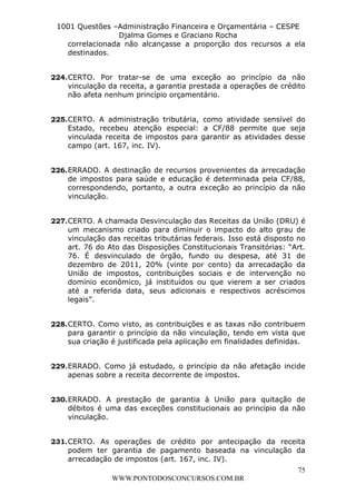 L e o n a r d o R o d r i g u e s L o u r e i 9 9 1 1 0 5 8 0 1 8 2 
1001 Questões –Administração Financeira e Orçamentária – CESPE 
Djalma Gomes e Graciano Rocha 
correlacionada não alcançasse a proporção dos recursos a ela 
destinados. 
224. CERTO. Por tratar-se de uma exceção ao princípio da não 
vinculação da receita, a garantia prestada a operações de crédito 
não afeta nenhum princípio orçamentário. 
225. CERTO. A administração tributária, como atividade sensível do 
Estado, recebeu atenção especial: a CF/88 permite que seja 
vinculada receita de impostos para garantir as atividades desse 
campo (art. 167, inc. IV). 
226. ERRADO. A destinação de recursos provenientes da arrecadação 
de impostos para saúde e educação é determinada pela CF/88, 
correspondendo, portanto, a outra exceção ao princípio da não 
vinculação. 
227. CERTO. A chamada Desvinculação das Receitas da União (DRU) é 
um mecanismo criado para diminuir o impacto do alto grau de 
vinculação das receitas tributárias federais. Isso está disposto no 
art. 76 do Ato das Disposições Constitucionais Transitórias: “Art. 
76. É desvinculado de órgão, fundo ou despesa, até 31 de 
dezembro de 2011, 20% (vinte por cento) da arrecadação da 
União de impostos, contribuições sociais e de intervenção no 
domínio econômico, já instituídos ou que vierem a ser criados 
até a referida data, seus adicionais e respectivos acréscimos 
legais”. 
228. CERTO. Como visto, as contribuições e as taxas não contribuem 
para garantir o princípio da não vinculação, tendo em vista que 
sua criação é justificada pela aplicação em finalidades definidas. 
229. ERRADO. Como já estudado, o princípio da não afetação incide 
230. ERRADO. A prestação de garantia à União para quitação de 
débitos é uma das exceções constitucionais ao princípio da não 
vinculação. 
231. CERTO. As operações de crédito por antecipação da receita 
podem ter garantia de pagamento baseada na vinculação da 
arrecadação de impostos (art. 167, inc. IV). 
75 
apenas sobre a receita decorrente de impostos. 
WWW.PONTODOSCONCURSOS.COM.BR 
 