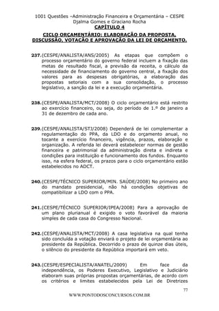 L e o n a r d o R o d r i g u e s L o u r e i 9 9 1 1 0 5 8 0 1 8 2 
1001 Questões –Administração Financeira e Orçamentária – CESPE 
Djalma Gomes e Graciano Rocha 
DISCUSSÃO, VOTAÇÃO E APROVAÇÃO DA LEI DE ORÇAMENTO. 
237. (CESPE/ANALISTA/ANS/2005) As etapas que compõem o 
processo orçamentário do governo federal incluem a fixação das 
metas de resultado fiscal, a previsão da receita, o cálculo da 
necessidade de financiamento do governo central, a fixação dos 
valores para as despesas obrigatórias, a elaboração das 
propostas setoriais com a sua consolidação, o processo 
legislativo, a sanção da lei e a execução orçamentária. 
238. (CESPE/ANALISTA/MCT/2008) O ciclo orçamentário está restrito 
ao exercício financeiro, ou seja, do período de 1.º de janeiro a 
31 de dezembro de cada ano. 
239. (CESPE/ANALISTA/STJ/2008) Dependerá de lei complementar a 
regulamentação do PPA, da LDO e do orçamento anual, no 
tocante a exercício financeiro, vigência, prazos, elaboração e 
organização. A referida lei deverá estabelecer normas de gestão 
financeira e patrimonial da administração direta e indireta e 
condições para instituição e funcionamento dos fundos. Enquanto 
isso, na esfera federal, os prazos para o ciclo orçamentário estão 
estabelecidos no ADCT. 
240. (CESPE/TÉCNICO SUPERIOR/MIN. SAÚDE/2008) No primeiro ano 
do mandato presidencial, não há condições objetivas de 
compatibilizar a LDO com o PPA. 
241. (CESPE/TÉCNICO SUPERIOR/IPEA/2008) Para a aprovação de 
um plano plurianual é exigido o voto favorável da maioria 
simples de cada casa do Congresso Nacional. 
242. (CESPE/ANALISTA/MCT/2008) A casa legislativa na qual tenha 
sido concluída a votação enviará o projeto de lei orçamentária ao 
presidente da República. Decorrido o prazo de quinze dias úteis, 
o silêncio do presidente da República importará em veto. 
243. (CESPE/ESPECIALISTA/ANATEL/2009) Em face da 
independência, os Poderes Executivo, Legislativo e Judiciário 
elaboram suas próprias propostas orçamentárias, de acordo com 
os critérios e limites estabelecidos pela Lei de Diretrizes 
77 
CAPÍTULO 4 
CICLO ORÇAMENTÁRIO: ELABORAÇÃO DA PROPOSTA, 
WWW.PONTODOSCONCURSOS.COM.BR 
 