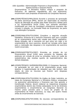 L e o n a r d o R o d r i g u e s L o u r e i 9 9 1 1 0 5 8 0 1 8 2 
1001 Questões –Administração Financeira e Orçamentária – CESPE 
Djalma Gomes e Graciano Rocha 
Orçamentárias. O Ministério Público integra a proposta do 
Executivo. As agências reguladoras, por sua autonomia, 
encaminham suas propostas diretamente ao Congresso Nacional. 
244. (CESPE/TÉCNICO/MPU/2010) Durante o processo de apreciação 
do plano plurianual (PPA), devem ser observadas as mesmas 
regras de alteração do projeto pelo Poder Executivo válidas para 
a Lei Orçamentária Anual (LOA), que somente permitem 
modificação por meio de mensagem presidencial enquanto não 
iniciada a votação, na Comissão Mista de Orçamento, da parte 
cuja alteração é proposta. 
245. (CESPE/ANALISTA/TCU/2004) Considere a seguinte situação 
hipotética. Encerrou-se o exercício financeiro sem que o projeto 
de lei orçamentária tenha sido votado pelo Poder Legislativo. 
Nessa situação, até o momento em que entre em vigor a lei 
orçamentária do novo exercício, deverá ser tomada como base 
para a realização das despesas a lei orçamentária do exercício 
recém-encerrado. 
246. (CESPE/AUDITOR/TCU/2007) Emendas ao projeto de Lei 
Orçamentária Anual (LOA) para aumento de despesa são 
possíveis em virtude de erros ou omissões, tanto em razão de 
subestimativa das receitas quanto de superestimativa das 
demais despesas. 
247. (CESPE/TÉCNICO SUPERIOR/IPEA/2008) O Congresso Nacional, 
na apreciação de um veto à lei orçamentária anual, pode 
destinar à suplementação de dotações que não tenham sido 
objeto de veto os recursos que ficarem sem despesas 
correspondentes. 
248. (CESPE/ANALISTA/TCU/2004) Os órgãos do Poder Judiciário, as 
casas do Congresso Nacional e o Ministério Público, amparados 
na autonomia administrativa e financeira que lhes garante a 
Constituição Federal, devem elaborar as respectivas propostas 
orçamentárias dentro dos limites estipulados na lei de diretrizes 
orçamentárias e encaminhá-las ao Congresso Nacional no 
mesmo prazo previsto para o envio do projeto de lei 
orçamentária do Poder Executivo, ou seja, até quatro meses 
antes do encerramento do exercício. 
249. (CESPE/ANALISTA/TST/2008) Os recursos correspondentes às 
78 
WWW.PONTODOSCONCURSOS.COM.BR 
 