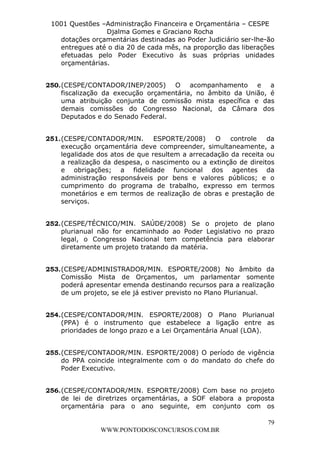 L e o n a r d o R o d r i g u e s L o u r e i 9 9 1 1 0 5 8 0 1 8 2 
1001 Questões –Administração Financeira e Orçamentária – CESPE 
Djalma Gomes e Graciano Rocha 
dotações orçamentárias destinadas ao Poder Judiciário ser-lhe-ão 
entregues até o dia 20 de cada mês, na proporção das liberações 
efetuadas pelo Poder Executivo às suas próprias unidades 
orçamentárias. 
250. (CESPE/CONTADOR/INEP/2005) O acompanhamento e a 
fiscalização da execução orçamentária, no âmbito da União, é 
uma atribuição conjunta de comissão mista específica e das 
demais comissões do Congresso Nacional, da Câmara dos 
Deputados e do Senado Federal. 
251. (CESPE/CONTADOR/MIN. ESPORTE/2008) O controle da 
execução orçamentária deve compreender, simultaneamente, a 
legalidade dos atos de que resultem a arrecadação da receita ou 
a realização da despesa, o nascimento ou a extinção de direitos 
e obrigações; a fidelidade funcional dos agentes da 
administração responsáveis por bens e valores públicos; e o 
cumprimento do programa de trabalho, expresso em termos 
monetários e em termos de realização de obras e prestação de 
serviços. 
252. (CESPE/TÉCNICO/MIN. SAÚDE/2008) Se o projeto de plano 
plurianual não for encaminhado ao Poder Legislativo no prazo 
legal, o Congresso Nacional tem competência para elaborar 
diretamente um projeto tratando da matéria. 
253. (CESPE/ADMINISTRADOR/MIN. ESPORTE/2008) No âmbito da 
Comissão Mista de Orçamentos, um parlamentar somente 
poderá apresentar emenda destinando recursos para a realização 
de um projeto, se ele já estiver previsto no Plano Plurianual. 
254. (CESPE/CONTADOR/MIN. ESPORTE/2008) O Plano Plurianual 
(PPA) é o instrumento que estabelece a ligação entre as 
prioridades de longo prazo e a Lei Orçamentária Anual (LOA). 
255. (CESPE/CONTADOR/MIN. ESPORTE/2008) O período de vigência 
do PPA coincide integralmente com o do mandato do chefe do 
Poder Executivo. 
256. (CESPE/CONTADOR/MIN. ESPORTE/2008) Com base no projeto 
de lei de diretrizes orçamentárias, a SOF elabora a proposta 
orçamentária para o ano seguinte, em conjunto com os 
79 
WWW.PONTODOSCONCURSOS.COM.BR 
 