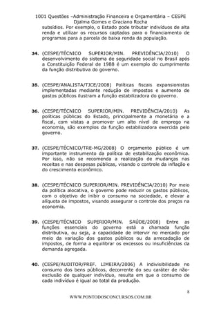 L e o n a r d o R o d r i g u e s L o u r e i 9 9 1 1 0 5 8 0 1 8 2 
1001 Questões –Administração Financeira e Orçamentária – CESPE 
Djalma Gomes e Graciano Rocha 
subsídios. Por exemplo, o Estado pode tributar indivíduos de alta 
renda e utilizar os recursos captados para o financiamento de 
programas para a parcela de baixa renda da população. 
34. (CESPE/TÉCNICO SUPERIOR/MIN. PREVIDÊNCIA/2010) O 
desenvolvimento do sistema de seguridade social no Brasil após 
a Constituição Federal de 1988 é um exemplo do cumprimento 
da função distributiva do governo. 
35. (CESPE/ANALISTA/TJCE/2008) Políticas fiscais expansionistas 
implementadas mediante redução de impostos e aumento de 
gastos públicos ilustram a função estabilizadora do governo. 
36. (CESPE/TÉCNICO SUPERIOR/MIN. PREVIDÊNCIA/2010) As 
políticas públicas do Estado, principalmente a monetária e a 
fiscal, com vistas a promover um alto nível de emprego na 
economia, são exemplos da função estabilizadora exercida pelo 
governo. 
37. (CESPE/TÉCNICO/TRE-MG/2008) O orçamento público é um 
importante instrumento da política de estabilização econômica. 
Por isso, não se recomenda a realização de mudanças nas 
receitas e nas despesas públicas, visando o controle da inflação e 
do crescimento econômico. 
38. (CESPE/TÉCNICO SUPERIOR/MIN. PREVIDÊNCIA/2010) Por meio 
da política alocativa, o governo pode reduzir os gastos públicos, 
com o objetivo de inibir o consumo na sociedade, e elevar a 
alíquota de impostos, visando assegurar o controle dos preços na 
economia. 
39. (CESPE/TÉCNICO SUPERIOR/MIN. SAÚDE/2008) Entre as 
funções essenciais do governo está a chamada função 
distributiva, ou seja, a capacidade de intervir no mercado por 
meio da variação dos gastos públicos ou da arrecadação de 
impostos, de forma a equilibrar os excessos ou insuficiências da 
demanda agregada. 
40. (CESPE/AUDITOR/PREF. LIMEIRA/2006) A indivisibilidade no 
consumo dos bens públicos, decorrente do seu caráter de não-exclusão 
de qualquer indivíduo, resulta em que o consumo de 
8 
cada indivíduo é igual ao total da produção. 
WWW.PONTODOSCONCURSOS.COM.BR 
 