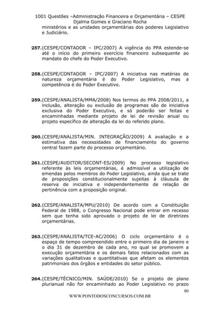 L e o n a r d o R o d r i g u e s L o u r e i 9 9 1 1 0 5 8 0 1 8 2 
1001 Questões –Administração Financeira e Orçamentária – CESPE 
Djalma Gomes e Graciano Rocha 
ministérios e as unidades orçamentárias dos poderes Legislativo 
e Judiciário. 
257. (CESPE/CONTADOR – IPC/2007) A vigência do PPA estende-se 
até o início do primeiro exercício financeiro subsequente ao 
mandato do chefe do Poder Executivo. 
258. (CESPE/CONTADOR – IPC/2007) A iniciativa nas matérias de 
natureza orçamentária é do Poder Legislativo, mas a 
competência é do Poder Executivo. 
259. (CESPE/ANALISTA/MMA/2008) Nos termos do PPA 2008/2011, a 
inclusão, alteração ou exclusão de programas são de iniciativa 
exclusiva do Poder Executivo, e só poderão ser feitas e 
encaminhadas mediante projeto de lei de revisão anual ou 
projeto específico de alteração da lei do referido plano. 
260. (CESPE/ANALISTA/MIN. INTEGRAÇÃO/2009) A avaliação e a 
estimativa das necessidades de financiamento do governo 
central fazem parte do processo orçamentário. 
261. (CESPE/AUDITOR/SECONT-ES/2009) No processo legislativo 
referente às leis orçamentárias, é admissível a utilização de 
emendas pelos membros do Poder Legislativo, ainda que se trate 
de proposições constitucionalmente sujeitas à cláusula de 
reserva de iniciativa e independentemente de relação de 
pertinência com a proposição original. 
262. (CESPE/ANALISTA/MPU/2010) De acordo com a Constituição 
Federal de 1988, o Congresso Nacional pode entrar em recesso 
sem que tenha sido aprovado o projeto de lei de diretrizes 
orçamentárias. 
263. (CESPE/ANALISTA/TCE-AC/2006) O ciclo orçamentário é o 
espaço de tempo compreendido entre o primeiro dia de janeiro e 
o dia 31 de dezembro de cada ano, no qual se promovem a 
execução orçamentária e os demais fatos relacionados com as 
variações qualitativas e quantitativas que afetam os elementos 
patrimoniais dos órgãos e entidades do setor público. 
264. (CESPE/TÉCNICO/MIN. SAÚDE/2010) Se o projeto de plano 
plurianual não for encaminhado ao Poder Legislativo no prazo 
80 
WWW.PONTODOSCONCURSOS.COM.BR 
 
