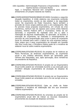 L e o n a r d o R o d r i g u e s L o u r e i 9 9 1 1 0 5 8 0 1 8 2 
1001 Questões –Administração Financeira e Orçamentária – CESPE 
Djalma Gomes e Graciano Rocha 
legal, o Congresso Nacional tem competência para elaborar 
diretamente um projeto tratando da matéria. 
265. (CESPE/ADMINISTRADOR/IBRAM-DF/2009) Considere a seguinte 
situação hipotética: A União elaborou seu orçamento contendo 
todos os orçamentos, exceto os das estatais e da seguridade 
social. No orçamento do Poder Executivo, figura também a 
previsão de novos cargos públicos para o ano subsequente. Não 
foi previsto nessa proposta orçamentária, em virtude da crise 
econômica, nenhum tipo de repasse para outros entes federais 
(estados, Distrito Federal (DF) e municípios). Antes de ser 
aprovado, o orçamento foi rejeitado uma vez e, após a 
realização de algumas modificações, foi aprovado. Já durante a 
execução do orçamento, foi realizado o remanejamento de 
recursos de uma programação para outra e parte do orçamento 
fiscal foi utilizada para cobrir o deficit de uma empresa pública. 
Caso julgue que a peça orçamentária da situação em questão 
não ficou muito boa, o Ministério Público pode ter a iniciativa de 
elaborar nova lei sobre matéria orçamentária. 
266. (CESPE/ANALISTA/SAD-PE/2010) Os projetos de lei relativos ao 
Plano Plurianual, às diretrizes orçamentárias, ao orçamento 
anual e aos créditos adicionais devem ser apreciados pela 
Câmara dos Deputados, que, após aprovação, deve remetê-los 
ao presidente da República. 
267. (CESPE/ANALISTA/SAD-PE/2010) O projeto de Lei Orçamentária 
Anual (LOA) poderá ser emendado durante a sua execução para 
transferir dotação orçamentária de anulação de despesa de 
pessoal. 
268. (CESPE/ANALISTA/SAD-PE/2010) O projeto de Lei Orçamentária 
Anual (LOA) poderá ser emendado com o fim de corrigir erros ou 
omissões. 
269. (CESPE/ANALISTA/SAD-PE/2010) Cabe ao chefe do Poder 
Legislativo a iniciativa de elaboração das leis que envolvam 
matéria orçamentária. 
270. (CESPE/ANALISTA/SAD-PE/2010) As emendas ao projeto de lei 
orçamentária anual têm de indicar os recursos necessários 
provenientes da anulação de despesas correntes. 
81 
WWW.PONTODOSCONCURSOS.COM.BR 
 