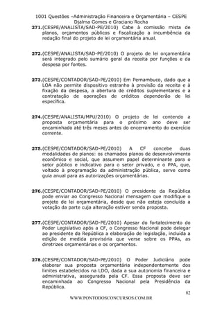 L e o n a r d o R o d r i g u e s L o u r e i 9 9 1 1 0 5 8 0 1 8 2 
1001 Questões –Administração Financeira e Orçamentária – CESPE 
Djalma Gomes e Graciano Rocha 
271. (CESPE/ANALISTA/SAD-PE/2010) Cabe à comissão mista de 
planos, orçamentos públicos e fiscalização a incumbência da 
redação final do projeto de lei orçamentária anual. 
272. (CESPE/ANALISTA/SAD-PE/2010) O projeto de lei orçamentária 
será integrado pelo sumário geral da receita por funções e da 
despesa por fontes. 
273. (CESPE/CONTADOR/SAD-PE/2010) Em Pernambuco, dado que a 
LOA não permite dispositivo estranho à previsão da receita e à 
fixação da despesa, a abertura de créditos suplementares e a 
contratação de operações de créditos dependerão de lei 
específica. 
274. (CESPE/ANALISTA/MPU/2010) O projeto de lei contendo a 
proposta orçamentária para o próximo ano deve ser 
encaminhado até três meses antes do encerramento do exercício 
corrente. 
275. (CESPE/CONTADOR/SAD-PE/2010) A CF concebe duas 
modalidades de planos: os chamados planos de desenvolvimento 
econômico e social, que assumem papel determinante para o 
setor público e indicativo para o setor privado, e o PPA, que, 
voltado à programação da administração pública, serve como 
guia anual para as autorizações orçamentárias. 
276. (CESPE/CONTADOR/SAD-PE/2010) O presidente da República 
pode enviar ao Congresso Nacional mensagem que modifique o 
projeto de lei orçamentária, desde que não esteja concluída a 
votação da parte cuja alteração estiver sendo proposta. 
277. (CESPE/CONTADOR/SAD-PE/2010) Apesar do fortalecimento do 
Poder Legislativo após a CF, o Congresso Nacional pode delegar 
ao presidente da República a elaboração de legislação, incluída a 
edição de medida provisória que verse sobre os PPAs, as 
diretrizes orçamentárias e os orçamentos. 
278. (CESPE/CONTADOR/SAD-PE/2010) O Poder Judiciário pode 
elaborar sua proposta orçamentária independentemente dos 
limites estabelecidos na LDO, dada a sua autonomia financeira e 
administrativa, assegurada pela CF. Essa proposta deve ser 
encaminhada ao Congresso Nacional pela Presidência da 
República. 
82 
WWW.PONTODOSCONCURSOS.COM.BR 
 