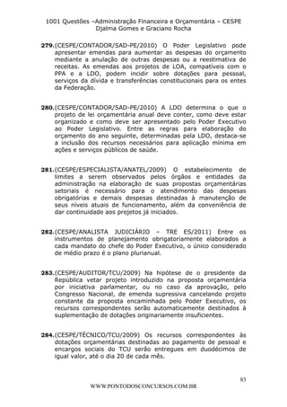 L e o n a r d o R o d r i g u e s L o u r e i 9 9 1 1 0 5 8 0 1 8 2 
1001 Questões –Administração Financeira e Orçamentária – CESPE 
Djalma Gomes e Graciano Rocha 
279. (CESPE/CONTADOR/SAD-PE/2010) O Poder Legislativo pode 
apresentar emendas para aumentar as despesas do orçamento 
mediante a anulação de outras despesas ou a reestimativa de 
receitas. As emendas aos projetos de LOA, compatíveis com o 
PPA e a LDO, podem incidir sobre dotações para pessoal, 
serviços da dívida e transferências constitucionais para os entes 
da Federação. 
280. (CESPE/CONTADOR/SAD-PE/2010) A LDO determina o que o 
projeto de lei orçamentária anual deve conter, como deve estar 
organizado e como deve ser apresentado pelo Poder Executivo 
ao Poder Legislativo. Entre as regras para elaboração do 
orçamento do ano seguinte, determinadas pela LDO, destaca-se 
a inclusão dos recursos necessários para aplicação mínima em 
ações e serviços públicos de saúde. 
281. (CESPE/ESPECIALISTA/ANATEL/2009) O estabelecimento de 
limites a serem observados pelos órgãos e entidades da 
administração na elaboração de suas propostas orçamentárias 
setoriais é necessário para o atendimento das despesas 
obrigatórias e demais despesas destinadas à manutenção de 
seus níveis atuais de funcionamento, além da conveniência de 
dar continuidade aos projetos já iniciados. 
282. (CESPE/ANALISTA JUDICIÁRIO – TRE ES/2011) Entre os 
instrumentos de planejamento obrigatoriamente elaborados a 
cada mandato do chefe do Poder Executivo, o único considerado 
de médio prazo é o plano plurianual. 
283. (CESPE/AUDITOR/TCU/2009) Na hipótese de o presidente da 
República vetar projeto introduzido na proposta orçamentária 
por iniciativa parlamentar, ou no caso da aprovação, pelo 
Congresso Nacional, de emenda supressiva cancelando projeto 
constante da proposta encaminhada pelo Poder Executivo, os 
recursos correspondentes serão automaticamente destinados à 
suplementação de dotações originariamente insuficientes. 
284. (CESPE/TÉCNICO/TCU/2009) Os recursos correspondentes às 
dotações orçamentárias destinadas ao pagamento de pessoal e 
encargos sociais do TCU serão entregues em duodécimos de 
igual valor, até o dia 20 de cada mês. 
83 
WWW.PONTODOSCONCURSOS.COM.BR 
 