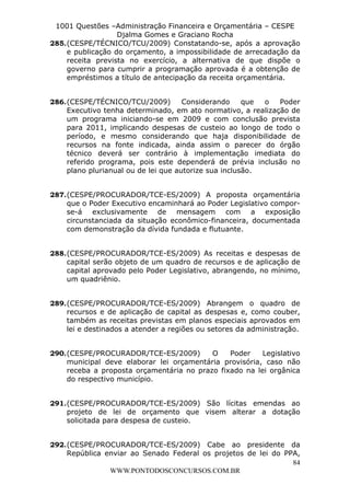 L e o n a r d o R o d r i g u e s L o u r e i 9 9 1 1 0 5 8 0 1 8 2 
1001 Questões –Administração Financeira e Orçamentária – CESPE 
Djalma Gomes e Graciano Rocha 
285. (CESPE/TÉCNICO/TCU/2009) Constatando-se, após a aprovação 
e publicação do orçamento, a impossibilidade de arrecadação da 
receita prevista no exercício, a alternativa de que dispõe o 
governo para cumprir a programação aprovada é a obtenção de 
empréstimos a título de antecipação da receita orçamentária. 
286. (CESPE/TÉCNICO/TCU/2009) Considerando que o Poder 
Executivo tenha determinado, em ato normativo, a realização de 
um programa iniciando-se em 2009 e com conclusão prevista 
para 2011, implicando despesas de custeio ao longo de todo o 
período, e mesmo considerando que haja disponibilidade de 
recursos na fonte indicada, ainda assim o parecer do órgão 
técnico deverá ser contrário à implementação imediata do 
referido programa, pois este dependerá de prévia inclusão no 
plano plurianual ou de lei que autorize sua inclusão. 
287. (CESPE/PROCURADOR/TCE-ES/2009) A proposta orçamentária 
que o Poder Executivo encaminhará ao Poder Legislativo compor-se- 
á exclusivamente de mensagem com a exposição 
circunstanciada da situação econômico-financeira, documentada 
com demonstração da dívida fundada e flutuante. 
288. (CESPE/PROCURADOR/TCE-ES/2009) As receitas e despesas de 
capital serão objeto de um quadro de recursos e de aplicação de 
capital aprovado pelo Poder Legislativo, abrangendo, no mínimo, 
um quadriênio. 
289. (CESPE/PROCURADOR/TCE-ES/2009) Abrangem o quadro de 
recursos e de aplicação de capital as despesas e, como couber, 
também as receitas previstas em planos especiais aprovados em 
lei e destinados a atender a regiões ou setores da administração. 
290. (CESPE/PROCURADOR/TCE-ES/2009) O Poder Legislativo 
municipal deve elaborar lei orçamentária provisória, caso não 
receba a proposta orçamentária no prazo fixado na lei orgânica 
do respectivo município. 
291. (CESPE/PROCURADOR/TCE-ES/2009) São lícitas emendas ao 
projeto de lei de orçamento que visem alterar a dotação 
solicitada para despesa de custeio. 
292. (CESPE/PROCURADOR/TCE-ES/2009) Cabe ao presidente da 
República enviar ao Senado Federal os projetos de lei do PPA, 
84 
WWW.PONTODOSCONCURSOS.COM.BR 
 