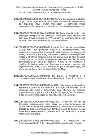 L e o n a r d o R o d r i g u e s L o u r e i 9 9 1 1 0 5 8 0 1 8 2 
1001 Questões –Administração Financeira e Orçamentária – CESPE 
Djalma Gomes e Graciano Rocha 
293. (CESPE/PROCURADOR/TCE-ES/2009) Para que consiga modificar 
projeto de lei orçamentária, após iniciada a votação, o presidente 
da República deve enviar mensagem à comissão mista 
permanente de deputados e senadores responsável pelo parecer. 
294. (CESPE/TÉCNICO/UNIPAMPA/2009) Nenhum investimento cuja 
execução ultrapasse um exercício financeiro pode ser iniciado 
sem sua prévia inclusão no PPA ou sem lei que autorize a sua 
inclusão, sob pena de crime de responsabilidade. 
295. (CESPE/TÉCNICO/CNPQ/2003) A Lei de Diretrizes Orçamentárias 
(LDO) tem por principal função o estabelecimento dos 
parâmetros necessários à alocação dos recursos no orçamento 
anual, de forma a garantir, dentro do possível, a realização das 
metas e objetivos contemplados nos programas do PPA. É papel 
da LDO ajustar as ações de governo, previstas no PPA, às reais 
possibilidades de caixa do Tesouro. A LDO é, na realidade, a 
cartilha de balizamento que direciona e orienta o preparo do 
orçamento da União, o qual deve estar, para sua aprovação, em 
plena consonância com as disposições do PPA. 
296. (CESPE/TÉCNICO/CNPQ/2003) No Brasil, a iniciativa e a 
297. (CESPE/TÉCNICO/CNPQ/2003) A LDO não conterá dispositivo 
estranho à previsão da receita e à fixação da despesa. Essa 
proibição não inclui a autorização para abertura de créditos 
suplementares e para a contratação de operações de crédito, 
ainda que por antecipação de receita, nos termos da lei. 
298. (CESPE/ANALISTA/CEARAPORTOS/2004) O projeto de lei de 
diretrizes orçamentárias tem prazo de encaminhamento de 
quatro meses antes do encerramento do exercício financeiro. O 
projeto do plano plurianual tem também prazo de quatro meses 
antes do encerramento do primeiro exercício financeiro de cada 
mandato presidencial. 
299. (CESPE/ANALISTA/CEARAPORTOS/2004) A aprovação do 
85 
das diretrizes orçamentárias e do orçamento anual. 
competência em matéria orçamentária são do Poder Executivo. 
orçamento da União é de responsabilidade do Senado Federal. 
WWW.PONTODOSCONCURSOS.COM.BR 
 