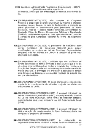 L e o n a r d o R o d r i g u e s L o u r e i 9 9 1 1 0 5 8 0 1 8 2 
1001 Questões –Administração Financeira e Orçamentária – CESPE 
Djalma Gomes e Graciano Rocha 
de crédito, ainda que por antecipação de receita, nos termos da 
lei. 
308. (CESPE/ANALISTA/TCU/2005) Não compete ao Congresso 
Nacional a proposição de plano plurianual ou mesmo a alteração 
do plano vigente. Porém, no seio do Parlamento, a proposta de 
plano plurianual — encaminhada pelo presidente do Poder 
Executivo, frise-se — poderá receber emendas, apresentadas na 
Comissão Mista de Planos, Orçamentos Públicos e Fiscalização 
(CMPOF), onde recebem parecer, que, após votado na Comissão, 
é apreciado pelo Congresso Nacional na forma do Regimento 
Comum. 
309. (CESPE/ANALISTA/TCU/2005) O presidente da República pode 
enviar mensagem ao Congresso Nacional para propor 
modificações ao projeto de Lei de Diretrizes Orçamentárias, 
enquanto não for iniciada na CMPOF a votação da parte cuja 
alteração é proposta. 
310. (CESPE/ANALISTA/TCU/2005) Considere que um professor de 
direito constitucional tenha afirmado a seus alunos que a lei de 
diretrizes orçamentárias deve conter a previsão das receitas e a 
fixação das despesas relativas ao ano seguinte ao da sua edição. 
Nessa situação, a afirmação do professor é equivocada porque 
essa lei rege as despesas e as receitas relativas ao próprio ano 
em que ela é editada. 
311. (CESPE/ANALISTA/TCU/2005) O plano plurianual é estabelecido 
mediante lei complementar de iniciativa conjunta dos chefes dos 
três poderes da União. 
312. (CESPE/ESPECIALISTA/ANCINE/2005) É possível introduzir na 
Lei de Diretrizes Orçamentárias (LDO) um programa não previsto 
na Lei do Plano Plurianual, como forma de viabilizar dotações 
orçamentárias para esse programa na Lei Orçamentária Anual 
(LOA). 
313. (CESPE/ESPECIALISTA/ANCINE/2005) É possível introduzir na 
LOA uma ação não prevista na Lei do Plano Plurianual, desde que 
adequada a programa já existente. 
314. (CESPE/ESPECIALISTA/ANCINE/2005) A elaboração do 
orçamento anual deve respeitar a metas fiscais estabelecidas na 
87 
WWW.PONTODOSCONCURSOS.COM.BR 
 