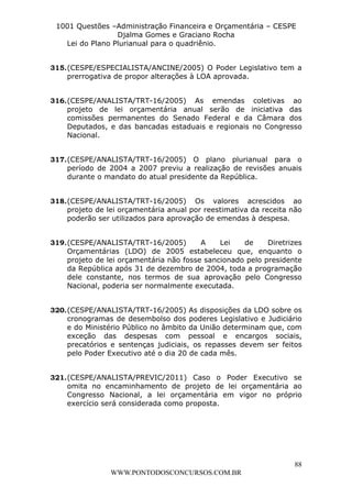 L e o n a r d o R o d r i g u e s L o u r e i 9 9 1 1 0 5 8 0 1 8 2 
1001 Questões –Administração Financeira e Orçamentária – CESPE 
Djalma Gomes e Graciano Rocha 
315. (CESPE/ESPECIALISTA/ANCINE/2005) O Poder Legislativo tem a 
316. (CESPE/ANALISTA/TRT-16/2005) As emendas coletivas ao 
projeto de lei orçamentária anual serão de iniciativa das 
comissões permanentes do Senado Federal e da Câmara dos 
Deputados, e das bancadas estaduais e regionais no Congresso 
Nacional. 
317. (CESPE/ANALISTA/TRT-16/2005) O plano plurianual para o 
período de 2004 a 2007 previu a realização de revisões anuais 
durante o mandato do atual presidente da República. 
318. (CESPE/ANALISTA/TRT-16/2005) Os valores acrescidos ao 
projeto de lei orçamentária anual por reestimativa da receita não 
poderão ser utilizados para aprovação de emendas à despesa. 
319. (CESPE/ANALISTA/TRT-16/2005) A Lei de Diretrizes 
Orçamentárias (LDO) de 2005 estabeleceu que, enquanto o 
projeto de lei orçamentária não fosse sancionado pelo presidente 
da República após 31 de dezembro de 2004, toda a programação 
dele constante, nos termos de sua aprovação pelo Congresso 
Nacional, poderia ser normalmente executada. 
320. (CESPE/ANALISTA/TRT-16/2005) As disposições da LDO sobre os 
cronogramas de desembolso dos poderes Legislativo e Judiciário 
e do Ministério Público no âmbito da União determinam que, com 
exceção das despesas com pessoal e encargos sociais, 
precatórios e sentenças judiciais, os repasses devem ser feitos 
pelo Poder Executivo até o dia 20 de cada mês. 
321. (CESPE/ANALISTA/PREVIC/2011) Caso o Poder Executivo se 
omita no encaminhamento de projeto de lei orçamentária ao 
Congresso Nacional, a lei orçamentária em vigor no próprio 
exercício será considerada como proposta. 
88 
Lei do Plano Plurianual para o quadriênio. 
prerrogativa de propor alterações à LOA aprovada. 
WWW.PONTODOSCONCURSOS.COM.BR 
 