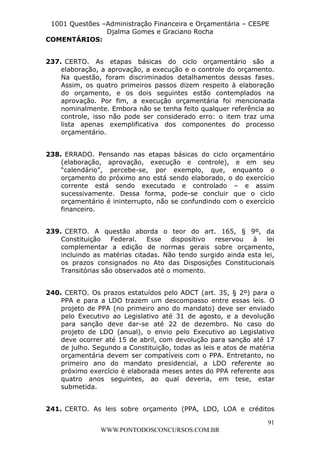 L e o n a r d o R o d r i g u e s L o u r e i 9 9 1 1 0 5 8 0 1 8 2 
1001 Questões –Administração Financeira e Orçamentária – CESPE 
Djalma Gomes e Graciano Rocha 
237. CERTO. As etapas básicas do ciclo orçamentário são a 
elaboração, a aprovação, a execução e o controle do orçamento. 
Na questão, foram discriminados detalhamentos dessas fases. 
Assim, os quatro primeiros passos dizem respeito à elaboração 
do orçamento, e os dois seguintes estão contemplados na 
aprovação. Por fim, a execução orçamentária foi mencionada 
nominalmente. Embora não se tenha feito qualquer referência ao 
controle, isso não pode ser considerado erro: o item traz uma 
lista apenas exemplificativa dos componentes do processo 
orçamentário. 
238. ERRADO. Pensando nas etapas básicas do ciclo orçamentário 
(elaboração, aprovação, execução e controle), e em seu 
“calendário”, percebe-se, por exemplo, que, enquanto o 
orçamento do próximo ano está sendo elaborado, o do exercício 
corrente está sendo executado e controlado – e assim 
sucessivamente. Dessa forma, pode-se concluir que o ciclo 
orçamentário é ininterrupto, não se confundindo com o exercício 
financeiro. 
239. CERTO. A questão aborda o teor do art. 165, § 9º, da 
Constituição Federal. Esse dispositivo reservou à lei 
complementar a edição de normas gerais sobre orçamento, 
incluindo as matérias citadas. Não tendo surgido ainda esta lei, 
os prazos consignados no Ato das Disposições Constitucionais 
Transitórias são observados até o momento. 
240. CERTO. Os prazos estatuídos pelo ADCT (art. 35, § 2º) para o 
PPA e para a LDO trazem um descompasso entre essas leis. O 
projeto de PPA (no primeiro ano do mandato) deve ser enviado 
pelo Executivo ao Legislativo até 31 de agosto, e a devolução 
para sanção deve dar-se até 22 de dezembro. No caso do 
projeto de LDO (anual), o envio pelo Executivo ao Legislativo 
deve ocorrer até 15 de abril, com devolução para sanção até 17 
de julho. Segundo a Constituição, todas as leis e atos de matéria 
orçamentária devem ser compatíveis com o PPA. Entretanto, no 
primeiro ano do mandato presidencial, a LDO referente ao 
próximo exercício é elaborada meses antes do PPA referente aos 
quatro anos seguintes, ao qual deveria, em tese, estar 
submetida. 
241. CERTO. As leis sobre orçamento (PPA, LDO, LOA e créditos 
91 
COMENTÁRIOS: 
WWW.PONTODOSCONCURSOS.COM.BR 
 