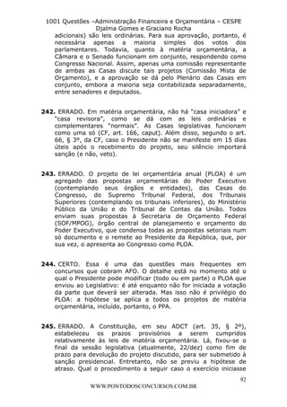 L e o n a r d o R o d r i g u e s L o u r e i 9 9 1 1 0 5 8 0 1 8 2 
1001 Questões –Administração Financeira e Orçamentária – CESPE 
Djalma Gomes e Graciano Rocha 
adicionais) são leis ordinárias. Para sua aprovação, portanto, é 
necessária apenas a maioria simples dos votos dos 
parlamentares. Todavia, quanto à matéria orçamentária, a 
Câmara e o Senado funcionam em conjunto, respondendo como 
Congresso Nacional. Assim, apenas uma comissão representante 
de ambas as Casas discute tais projetos (Comissão Mista de 
Orçamento), e a aprovação se dá pelo Plenário das Casas em 
conjunto, embora a maioria seja contabilizada separadamente, 
entre senadores e deputados. 
242. ERRADO. Em matéria orçamentária, não há “casa iniciadora” e 
“casa revisora”, como se dá com as leis ordinárias e 
complementares “normais”. As Casas legislativas funcionam 
como uma só (CF, art. 166, caput). Além disso, segundo o art. 
66, § 3º, da CF, caso o Presidente não se manifeste em 15 dias 
úteis após o recebimento do projeto, seu silêncio importará 
sanção (e não, veto). 
243. ERRADO. O projeto de lei orçamentária anual (PLOA) é um 
agregado das propostas orçamentárias do Poder Executivo 
(contemplando seus órgãos e entidades), das Casas do 
Congresso, do Supremo Tribunal Federal, dos Tribunais 
Superiores (contemplando os tribunais inferiores), do Ministério 
Público da União e do Tribunal de Contas da União. Todos 
enviam suas propostas à Secretaria de Orçamento Federal 
(SOF/MPOG), órgão central de planejamento e orçamento do 
Poder Executivo, que condensa todas as propostas setoriais num 
só documento e o remete ao Presidente da República, que, por 
sua vez, o apresenta ao Congresso como PLOA. 
244. CERTO. Essa é uma das questões mais frequentes em 
concursos que cobram AFO. O detalhe está no momento até o 
qual o Presidente pode modificar (todo ou em parte) o PLOA que 
enviou ao Legislativo: é até enquanto não for iniciada a votação 
da parte que deverá ser alterada. Mas isso não é privilégio do 
PLOA: a hipótese se aplica a todos os projetos de matéria 
orçamentária, incluído, portanto, o PPA. 
245. ERRADO. A Constituição, em seu ADCT (art. 35, § 2º), 
estabeleceu os prazos provisórios a serem cumpridos 
relativamente às leis de matéria orçamentária. Lá, fixou-se o 
final da sessão legislativa (atualmente, 22/dez) como fim de 
prazo para devolução do projeto discutido, para ser submetido à 
sanção presidencial. Entretanto, não se previu a hipótese de 
atraso. Qual o procedimento a seguir caso o exercício iniciasse 
92 
WWW.PONTODOSCONCURSOS.COM.BR 
 