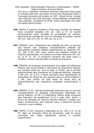 L e o n a r d o R o d r i g u e s L o u r e i 9 9 1 1 0 5 8 0 1 8 2 
1001 Questões –Administração Financeira e Orçamentária – CESPE 
Djalma Gomes e Graciano Rocha 
sem que o respectivo orçamento estivesse aprovado? Esse papel 
é cumprido pela LDO, que todos os anos traz disposições sobre a 
“execução provisória do projeto de LOA”. Dessa forma, iniciado 
novo exercício sem LOA aprovada, certas despesas consideradas 
mais urgentes, constantes do PLOA, serão executadas com base 
nos dados desse projeto. 
246. CERTO. É possível emendar o PLOA para aumento de despesa 
tanto anulando dotações (CF, art. 166, § 3º, II) quanto 
demonstrando maior previsão de arrecadação de receitas, 
decorrente da correção de erros ou omissões do projeto original 
(CF, art. 166, § 3º, III, ‘a’; LRF, art. 12, § 1º). 
247. ERRADO. Caso o Presidente vete dotações da LOA, os recursos 
que ficarem sem despesas correspondentes poderão ser 
aproveitados mediante créditos suplementares ou especiais (CF, 
art. 166, § 8º). Mas, como ocorre com qualquer projeto de 
matéria orçamentária, a iniciativa é do Poder Executivo (CF, art. 
61, § 1º, II, ‘b’). O Congresso Nacional não pode suprir a 
iniciativa, mesmo caracterizada a omissão do Executivo. 
248. ERRADO. As propostas orçamentárias dos órgãos dos diferentes 
Poderes são encaminhadas à Secretaria de Orçamento Federal, 
que compila todas em uma só peça (o PLOA), que é enviado 
posteriormente pelo Presidente ao Congresso Nacional. Segundo 
a LRF (art. 12, § 3º), o Poder Executivo deve disponibilizar as 
estimativas de receita do ano seguinte para os outros Poderes e 
o MP, pelo menos 30 dias antes do prazo final de 
encaminhamento das respectivas propostas orçamentárias à 
SOF. 
249. ERRADO. O art. 168 da Constituição determina que os recursos 
correspondentes às dotações orçamentárias destinadas aos 
outros Poderes, ao MP e à Defensoria Pública serão entregues 
pelo Executivo em duodécimos (1/12 a cada mês). Assim, a 
forma de liberação de recursos àqueles Poderes e órgãos tem 
status constitucional, sem importar como o Executivo distribui 
recursos a suas unidades. 
250. CERTO. O item reproduz a disposição do art. 166, § 1º, II, da 
CF. Além da Comissão Mista de Orçamento, cabe às outras 
comissões das Casas legislativas exercer o controle 
orçamentário. 
93 
WWW.PONTODOSCONCURSOS.COM.BR 
 